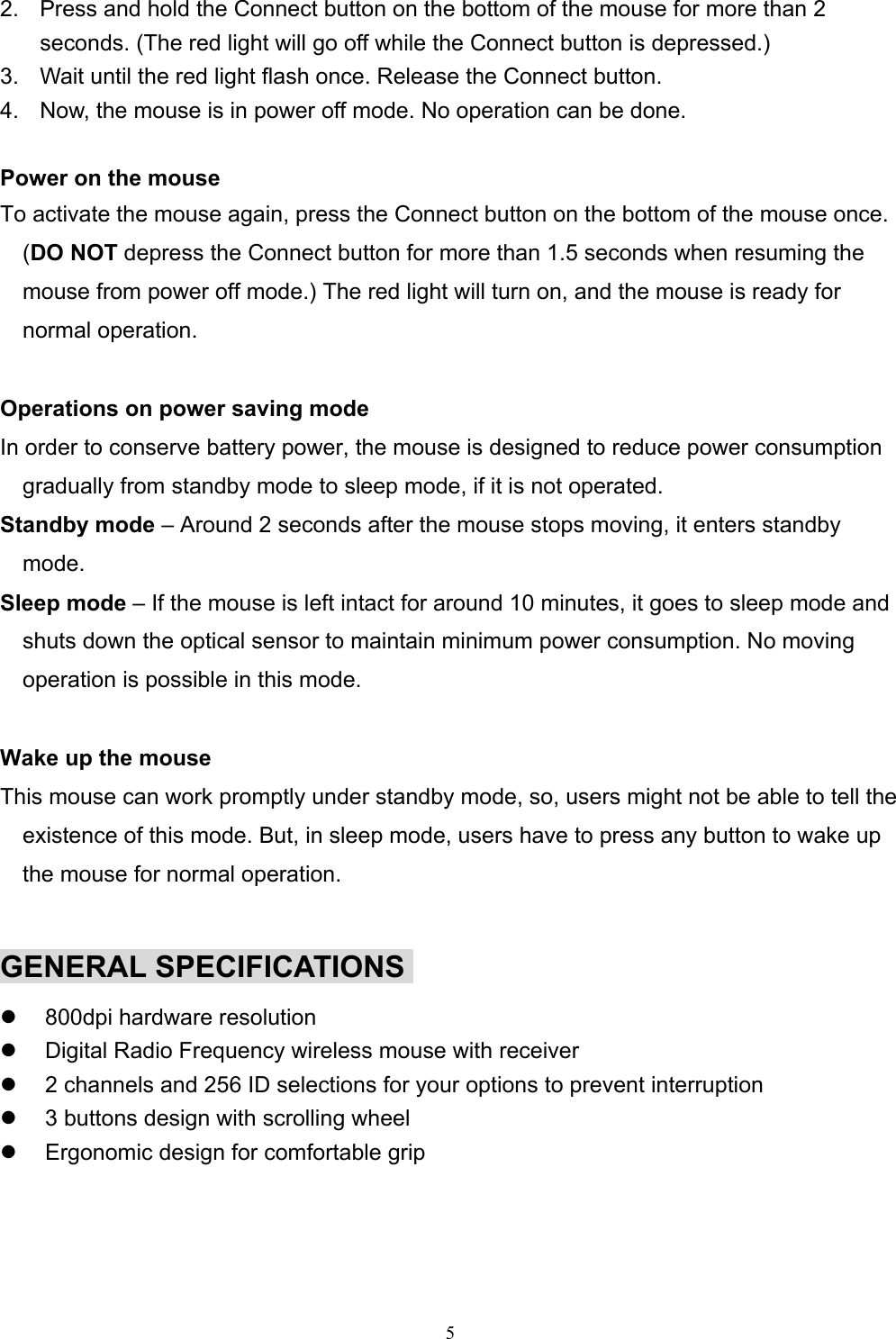 52.  Press and hold the Connect button on the bottom of the mouse for more than 2seconds. (The red light will go off while the Connect button is depressed.)3.  Wait until the red light flash once. Release the Connect button.4.  Now, the mouse is in power off mode. No operation can be done.Power on the mouseTo activate the mouse again, press the Connect button on the bottom of the mouse once.(DO NOT depress the Connect button for more than 1.5 seconds when resuming themouse from power off mode.) The red light will turn on, and the mouse is ready fornormal operation.Operations on power saving modeIn order to conserve battery power, the mouse is designed to reduce power consumptiongradually from standby mode to sleep mode, if it is not operated.Standby mode – Around 2 seconds after the mouse stops moving, it enters standbymode.Sleep mode – If the mouse is left intact for around 10 minutes, it goes to sleep mode andshuts down the optical sensor to maintain minimum power consumption. No movingoperation is possible in this mode.Wake up the mouseThis mouse can work promptly under standby mode, so, users might not be able to tell theexistence of this mode. But, in sleep mode, users have to press any button to wake upthe mouse for normal operation.GENERAL SPECIFICATIONSz  800dpi hardware resolutionz  Digital Radio Frequency wireless mouse with receiverz  2 channels and 256 ID selections for your options to prevent interruptionz  3 buttons design with scrolling wheelz  Ergonomic design for comfortable grip