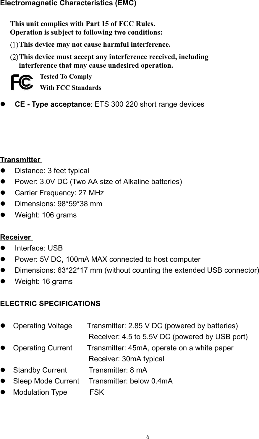 6Electromagnetic Characteristics (EMC)This unit complies with Part 15 of FCC Rules.Operation is subject to following two conditions:(1) This device may not cause harmful interference.(2) This device must accept any interference received, includinginterference that may cause undesired operation.   z CE - Type acceptance: ETS 300 220 short range devicesTransmitterz  Distance: 3 feet typicalz  Power: 3.0V DC (Two AA size of Alkaline batteries)z  Carrier Frequency: 27 MHzz  Dimensions: 98*59*38 mmz  Weight: 106 gramsReceiverz Interface: USBz  Power: 5V DC, 100mA MAX connected to host computerz  Dimensions: 63*22*17 mm (without counting the extended USB connector)z  Weight: 16 gramsELECTRIC SPECIFICATIONSz  Operating Voltage    Transmitter: 2.85 V DC (powered by batteries)                        Receiver: 4.5 to 5.5V DC (powered by USB port)z  Operating Current    Transmitter: 45mA, operate on a white paper                        Receiver: 30mA typicalz  Standby Current     Transmitter: 8 mAz  Sleep Mode Current Transmitter: below 0.4mAz  Modulation Type      FSKTested To ComplyWith FCC Standards