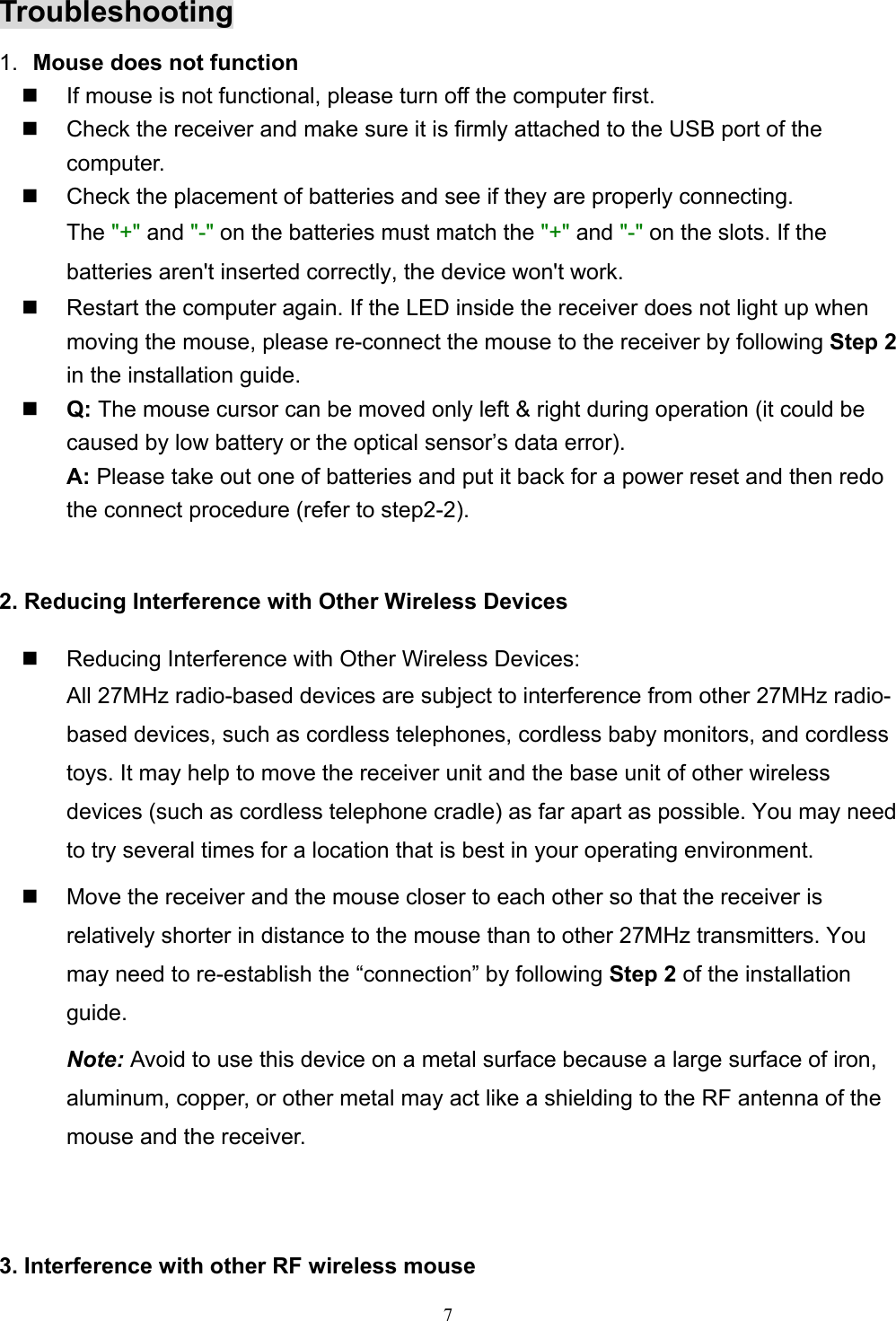 7Troubleshooting1.  Mouse does not function  If mouse is not functional, please turn off the computer first.  Check the receiver and make sure it is firmly attached to the USB port of thecomputer.  Check the placement of batteries and see if they are properly connecting.The &quot;+&quot; and &quot;-&quot; on the batteries must match the &quot;+&quot; and &quot;-&quot; on the slots. If thebatteries aren&apos;t inserted correctly, the device won&apos;t work.  Restart the computer again. If the LED inside the receiver does not light up whenmoving the mouse, please re-connect the mouse to the receiver by following Step 2in the installation guide. Q: The mouse cursor can be moved only left &amp; right during operation (it could becaused by low battery or the optical sensor’s data error).A: Please take out one of batteries and put it back for a power reset and then redothe connect procedure (refer to step2-2).2. Reducing Interference with Other Wireless Devices  Reducing Interference with Other Wireless Devices:All 27MHz radio-based devices are subject to interference from other 27MHz radio-based devices, such as cordless telephones, cordless baby monitors, and cordlesstoys. It may help to move the receiver unit and the base unit of other wirelessdevices (such as cordless telephone cradle) as far apart as possible. You may needto try several times for a location that is best in your operating environment.  Move the receiver and the mouse closer to each other so that the receiver isrelatively shorter in distance to the mouse than to other 27MHz transmitters. Youmay need to re-establish the “connection” by following Step 2 of the installationguide.Note: Avoid to use this device on a metal surface because a large surface of iron,aluminum, copper, or other metal may act like a shielding to the RF antenna of themouse and the receiver.3. Interference with other RF wireless mouse