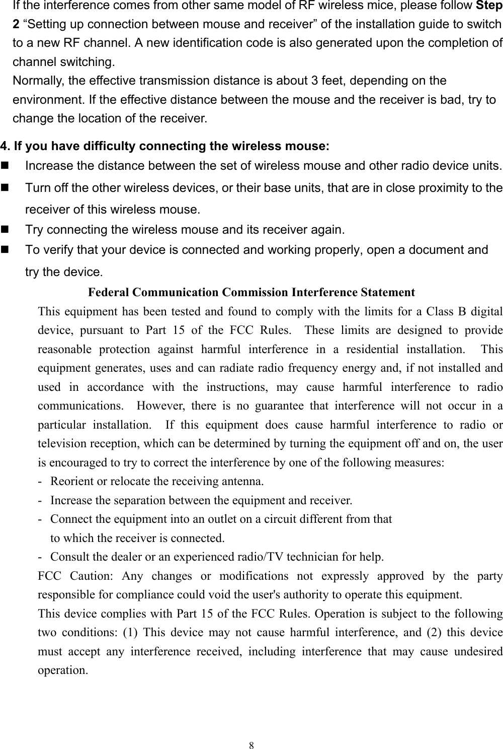 8    If the interference comes from other same model of RF wireless mice, please follow Step2 “Setting up connection between mouse and receiver” of the installation guide to switchto a new RF channel. A new identification code is also generated upon the completion ofchannel switching.    Normally, the effective transmission distance is about 3 feet, depending on theenvironment. If the effective distance between the mouse and the receiver is bad, try tochange the location of the receiver.4. If you have difficulty connecting the wireless mouse:  Increase the distance between the set of wireless mouse and other radio device units.  Turn off the other wireless devices, or their base units, that are in close proximity to thereceiver of this wireless mouse.  Try connecting the wireless mouse and its receiver again.  To verify that your device is connected and working properly, open a document and    try the device. Federal Communication Commission Interference Statement This equipment has been tested and found to comply with the limits for a Class B digitaldevice, pursuant to Part 15 of the FCC Rules.  These limits are designed to providereasonable protection against harmful interference in a residential installation.  Thisequipment generates, uses and can radiate radio frequency energy and, if not installed andused in accordance with the instructions, may cause harmful interference to radiocommunications.  However, there is no guarantee that interference will not occur in aparticular installation.  If this equipment does cause harmful interference to radio ortelevision reception, which can be determined by turning the equipment off and on, the useris encouraged to try to correct the interference by one of the following measures: - Reorient or relocate the receiving antenna. - Increase the separation between the equipment and receiver. - Connect the equipment into an outlet on a circuit different from that to which the receiver is connected. - Consult the dealer or an experienced radio/TV technician for help. FCC Caution: Any changes or modifications not expressly approved by the partyresponsible for compliance could void the user&apos;s authority to operate this equipment. This device complies with Part 15 of the FCC Rules. Operation is subject to the followingtwo conditions: (1) This device may not cause harmful interference, and (2) this devicemust accept any interference received, including interference that may cause undesiredoperation. 