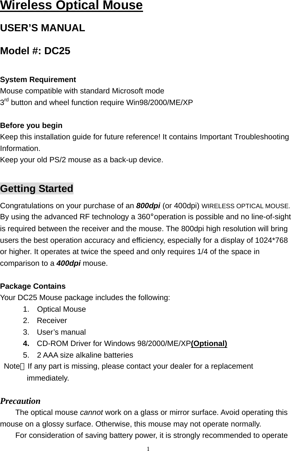  1Wireless Optical Mouse USER’S MANUAL Model #: DC25  System Requirement Mouse compatible with standard Microsoft mode 3rd button and wheel function require Win98/2000/ME/XP  Before you begin Keep this installation guide for future reference! It contains Important Troubleshooting Information. Keep your old PS/2 mouse as a back-up device.  Getting Started Congratulations on your purchase of an 800dpi (or 400dpi) WIRELESS OPTICAL MOUSE. By using the advanced RF technology a 360°operation is possible and no line-of-sight is required between the receiver and the mouse. The 800dpi high resolution will bring users the best operation accuracy and efficiency, especially for a display of 1024*768 or higher. It operates at twice the speed and only requires 1/4 of the space in comparison to a 400dpi mouse.  Package Contains Your DC25 Mouse package includes the following:       1.  Optical Mouse 2. Receiver 3. User’s manual 4.  CD-ROM Driver for Windows 98/2000/ME/XP(Optional)       5.  2 AAA size alkaline batteries  Note：If any part is missing, please contact your dealer for a replacement          immediately.  Precaution The optical mouse cannot work on a glass or mirror surface. Avoid operating this mouse on a glossy surface. Otherwise, this mouse may not operate normally.   For consideration of saving battery power, it is strongly recommended to operate 