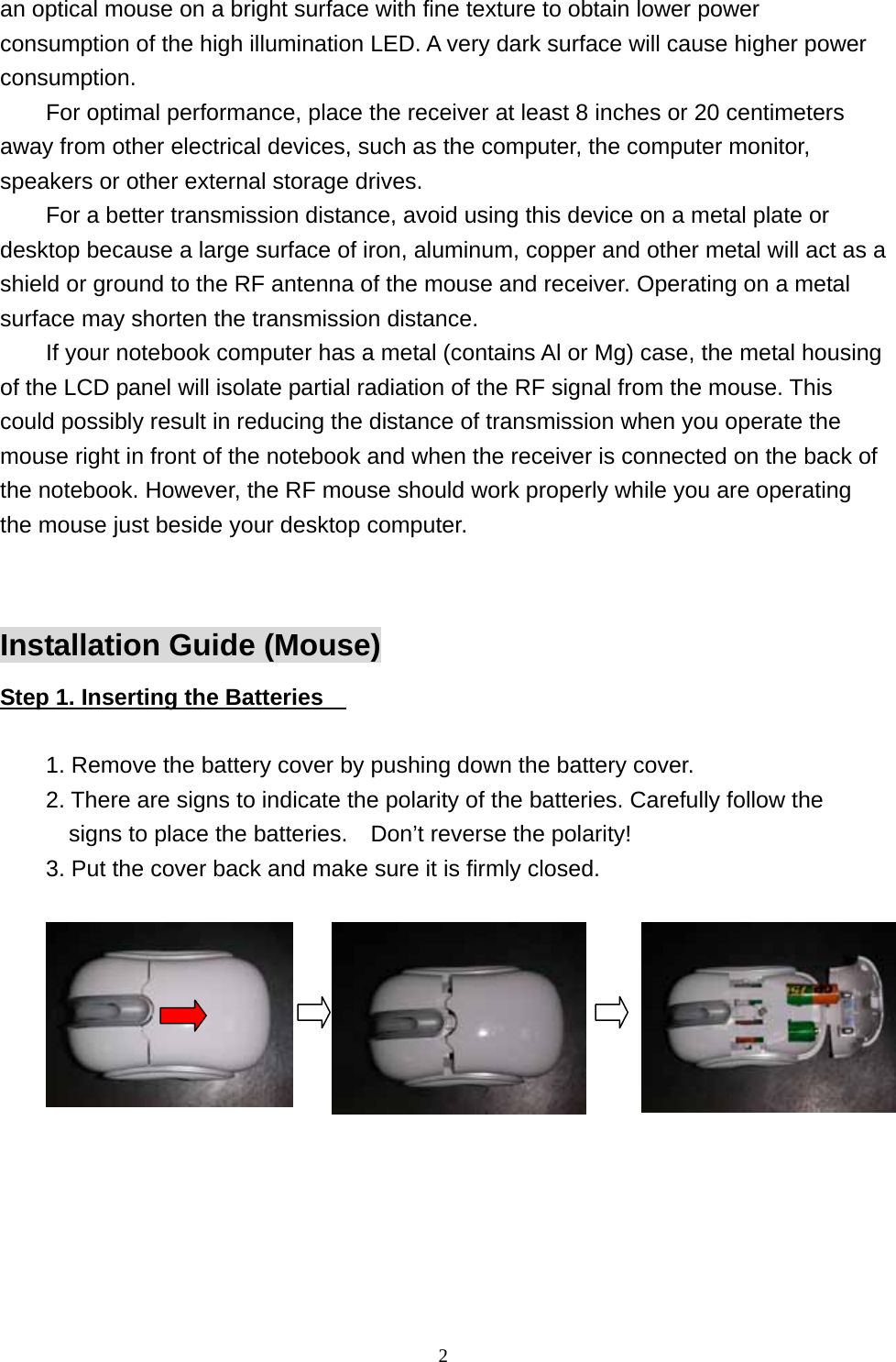 an optical mouse on a bright surface with fine texture to obtain lower power consumption of the high illumination LED. A very dark surface will cause higher power consumption. For optimal performance, place the receiver at least 8 inches or 20 centimeters away from other electrical devices, such as the computer, the computer monitor, speakers or other external storage drives. For a better transmission distance, avoid using this device on a metal plate or desktop because a large surface of iron, aluminum, copper and other metal will act as a shield or ground to the RF antenna of the mouse and receiver. Operating on a metal surface may shorten the transmission distance. If your notebook computer has a metal (contains Al or Mg) case, the metal housing of the LCD panel will isolate partial radiation of the RF signal from the mouse. This could possibly result in reducing the distance of transmission when you operate the mouse right in front of the notebook and when the receiver is connected on the back of the notebook. However, the RF mouse should work properly while you are operating the mouse just beside your desktop computer.  Installation Guide (Mouse) Step 1. Inserting the Batteries      1. Remove the battery cover by pushing down the battery cover. 2. There are signs to indicate the polarity of the batteries. Carefully follow the signs to place the batteries.    Don’t reverse the polarity! 3. Put the cover back and make sure it is firmly closed.      2                 