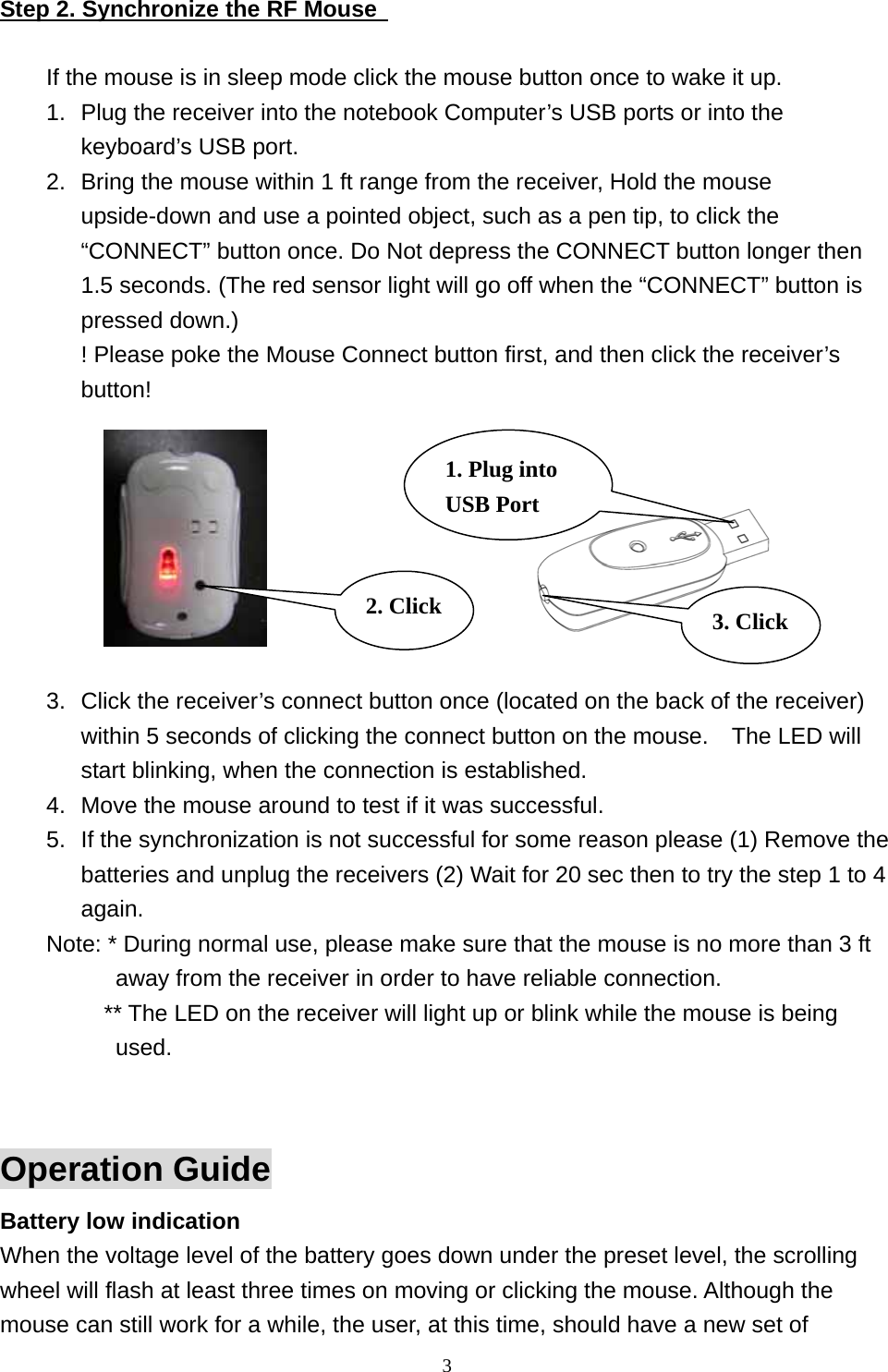 Step 2. Synchronize the RF Mouse    If the mouse is in sleep mode click the mouse button once to wake it up. 1.  Plug the receiver into the notebook Computer’s USB ports or into the keyboard’s USB port. 2.  Bring the mouse within 1 ft range from the receiver, Hold the mouse upside-down and use a pointed object, such as a pen tip, to click the “CONNECT” button once. Do Not depress the CONNECT button longer then 1.5 seconds. (The red sensor light will go off when the “CONNECT” button is pressed down.) ! Please poke the Mouse Connect button first, and then click the receiver’s button!          3. Click 1. Plug into USB Port 2. Click3.  Click the receiver’s connect button once (located on the back of the receiver) within 5 seconds of clicking the connect button on the mouse.    The LED will start blinking, when the connection is established. 4.  Move the mouse around to test if it was successful. 5.  If the synchronization is not successful for some reason please (1) Remove the batteries and unplug the receivers (2) Wait for 20 sec then to try the step 1 to 4 again. Note: * During normal use, please make sure that the mouse is no more than 3 ft away from the receiver in order to have reliable connection.           ** The LED on the receiver will light up or blink while the mouse is being used.   Operation Guide Battery low indication   When the voltage level of the battery goes down under the preset level, the scrolling wheel will flash at least three times on moving or clicking the mouse. Although the mouse can still work for a while, the user, at this time, should have a new set of  3