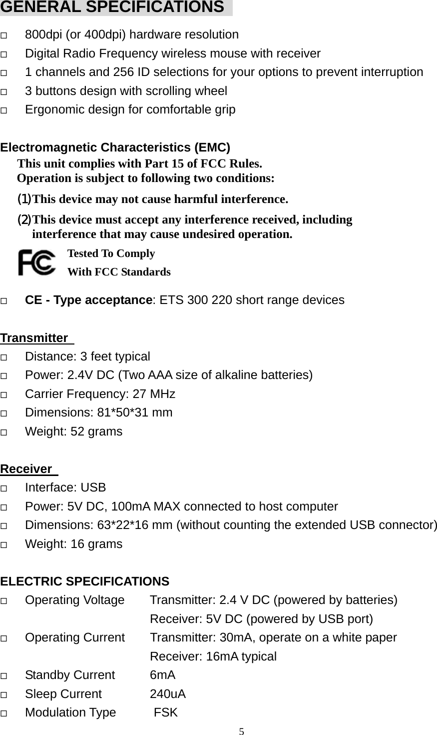  5GENERAL SPECIFICATIONS     800dpi (or 400dpi) hardware resolution   Digital Radio Frequency wireless mouse with receiver   1 channels and 256 ID selections for your options to prevent interruption   3 buttons design with scrolling wheel   Ergonomic design for comfortable grip  Electromagnetic Characteristics (EMC) This unit complies with Part 15 of FCC Rules. Operation is subject to following two conditions: (1) This device may not cause harmful interference. (2) This device must accept any interference received, including interference that may cause undesired operation.       Tested To Comply   With FCC Standards   CE - Type acceptance: ETS 300 220 short range devices  Transmitter     Distance: 3 feet typical   Power: 2.4V DC (Two AAA size of alkaline batteries)   Carrier Frequency: 27 MHz     Dimensions: 81*50*31 mm   Weight: 52 grams  Receiver     Interface: USB   Power: 5V DC, 100mA MAX connected to host computer   Dimensions: 63*22*16 mm (without counting the extended USB connector)   Weight: 16 grams  ELECTRIC SPECIFICATIONS   Operating Voltage        Transmitter: 2.4 V DC (powered by batteries)                         Receiver: 5V DC (powered by USB port)   Operating Current    Transmitter: 30mA, operate on a white paper                         Receiver: 16mA typical   Standby Current    6mA   Sleep Current    240uA   Modulation Type      FSK 