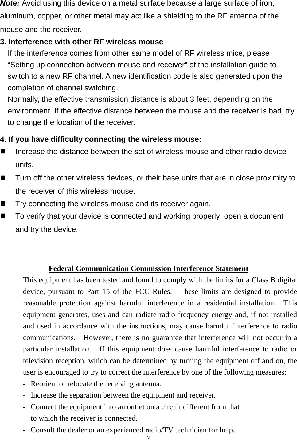  7  Note: Avoid using this device on a metal surface because a large surface of iron, aluminum, copper, or other metal may act like a shielding to the RF antenna of the mouse and the receiver. 3. Interference with other RF wireless mouse     If the interference comes from other same model of RF wireless mice, please “Setting up connection between mouse and receiver” of the installation guide to switch to a new RF channel. A new identification code is also generated upon the completion of channel switching.     Normally, the effective transmission distance is about 3 feet, depending on the environment. If the effective distance between the mouse and the receiver is bad, try to change the location of the receiver.   4. If you have difficulty connecting the wireless mouse:   Increase the distance between the set of wireless mouse and other radio device units.   Turn off the other wireless devices, or their base units that are in close proximity to the receiver of this wireless mouse.   Try connecting the wireless mouse and its receiver again.   To verify that your device is connected and working properly, open a document and try the device.   Federal Communication Commission Interference Statement This equipment has been tested and found to comply with the limits for a Class B digital device, pursuant to Part 15 of the FCC Rules.  These limits are designed to provide reasonable protection against harmful interference in a residential installation.  This equipment generates, uses and can radiate radio frequency energy and, if not installed and used in accordance with the instructions, may cause harmful interference to radio communications.  However, there is no guarantee that interference will not occur in a particular installation.  If this equipment does cause harmful interference to radio or television reception, which can be determined by turning the equipment off and on, the user is encouraged to try to correct the interference by one of the following measures: -  Reorient or relocate the receiving antenna. -  Increase the separation between the equipment and receiver. -  Connect the equipment into an outlet on a circuit different from that to which the receiver is connected. -  Consult the dealer or an experienced radio/TV technician for help. 