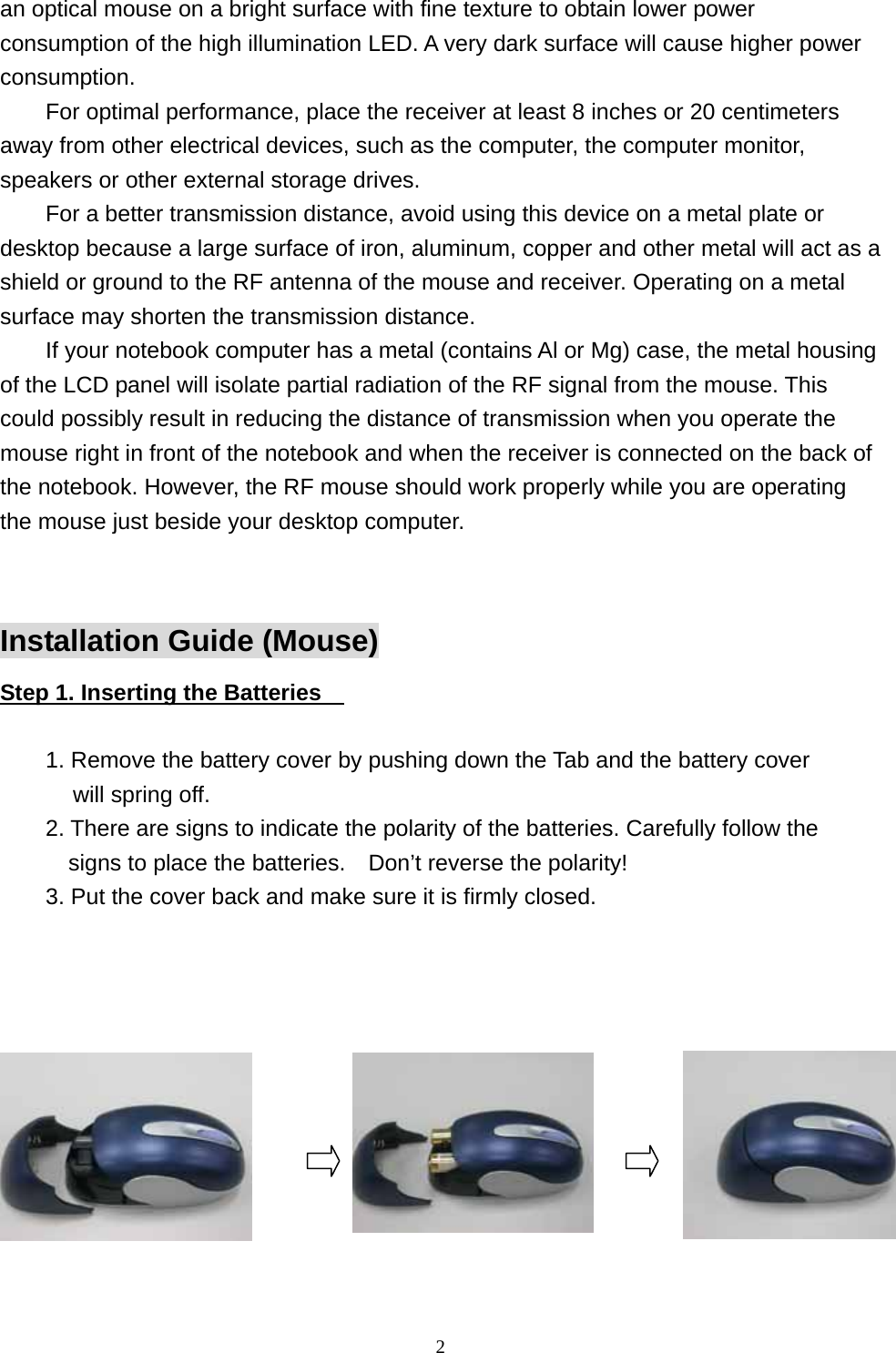 an optical mouse on a bright surface with fine texture to obtain lower power consumption of the high illumination LED. A very dark surface will cause higher power consumption. For optimal performance, place the receiver at least 8 inches or 20 centimeters away from other electrical devices, such as the computer, the computer monitor, speakers or other external storage drives. For a better transmission distance, avoid using this device on a metal plate or desktop because a large surface of iron, aluminum, copper and other metal will act as a shield or ground to the RF antenna of the mouse and receiver. Operating on a metal surface may shorten the transmission distance. If your notebook computer has a metal (contains Al or Mg) case, the metal housing of the LCD panel will isolate partial radiation of the RF signal from the mouse. This could possibly result in reducing the distance of transmission when you operate the mouse right in front of the notebook and when the receiver is connected on the back of the notebook. However, the RF mouse should work properly while you are operating the mouse just beside your desktop computer.  Installation Guide (Mouse) Step 1. Inserting the Batteries      1. Remove the battery cover by pushing down the Tab and the battery cover will spring off. 2. There are signs to indicate the polarity of the batteries. Carefully follow the signs to place the batteries.    Don’t reverse the polarity! 3. Put the cover back and make sure it is firmly closed.        2                                                           