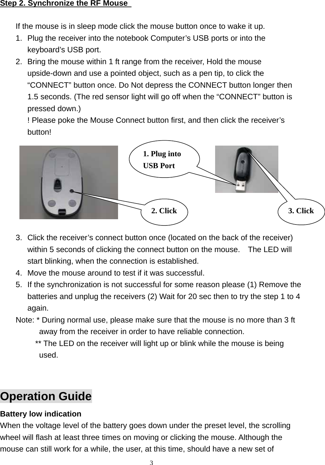 Step 2. Synchronize the RF Mouse    If the mouse is in sleep mode click the mouse button once to wake it up. 1.  Plug the receiver into the notebook Computer’s USB ports or into the keyboard’s USB port.  32.  Bring the mouse within 1 ft range from the receiver, Hold the mouse upside-down and use a pointed object, such as a pen tip, to click the “CONNECT” button once. Do Not depress the CONNECT button longer then 1.5 seconds. (The red sensor light will go off when the “CONNECT” button is pressed down.) ! Please poke the Mouse Connect button first, and then click the receiver’s button!          1. Plug into USB Port 3. Click2. Click3.  Click the receiver’s connect button once (located on the back of the receiver) within 5 seconds of clicking the connect button on the mouse.    The LED will start blinking, when the connection is established. 4.  Move the mouse around to test if it was successful. 5.  If the synchronization is not successful for some reason please (1) Remove the batteries and unplug the receivers (2) Wait for 20 sec then to try the step 1 to 4 again. Note: * During normal use, please make sure that the mouse is no more than 3 ft away from the receiver in order to have reliable connection.           ** The LED on the receiver will light up or blink while the mouse is being used.   Operation Guide Battery low indication   When the voltage level of the battery goes down under the preset level, the scrolling wheel will flash at least three times on moving or clicking the mouse. Although the mouse can still work for a while, the user, at this time, should have a new set of 