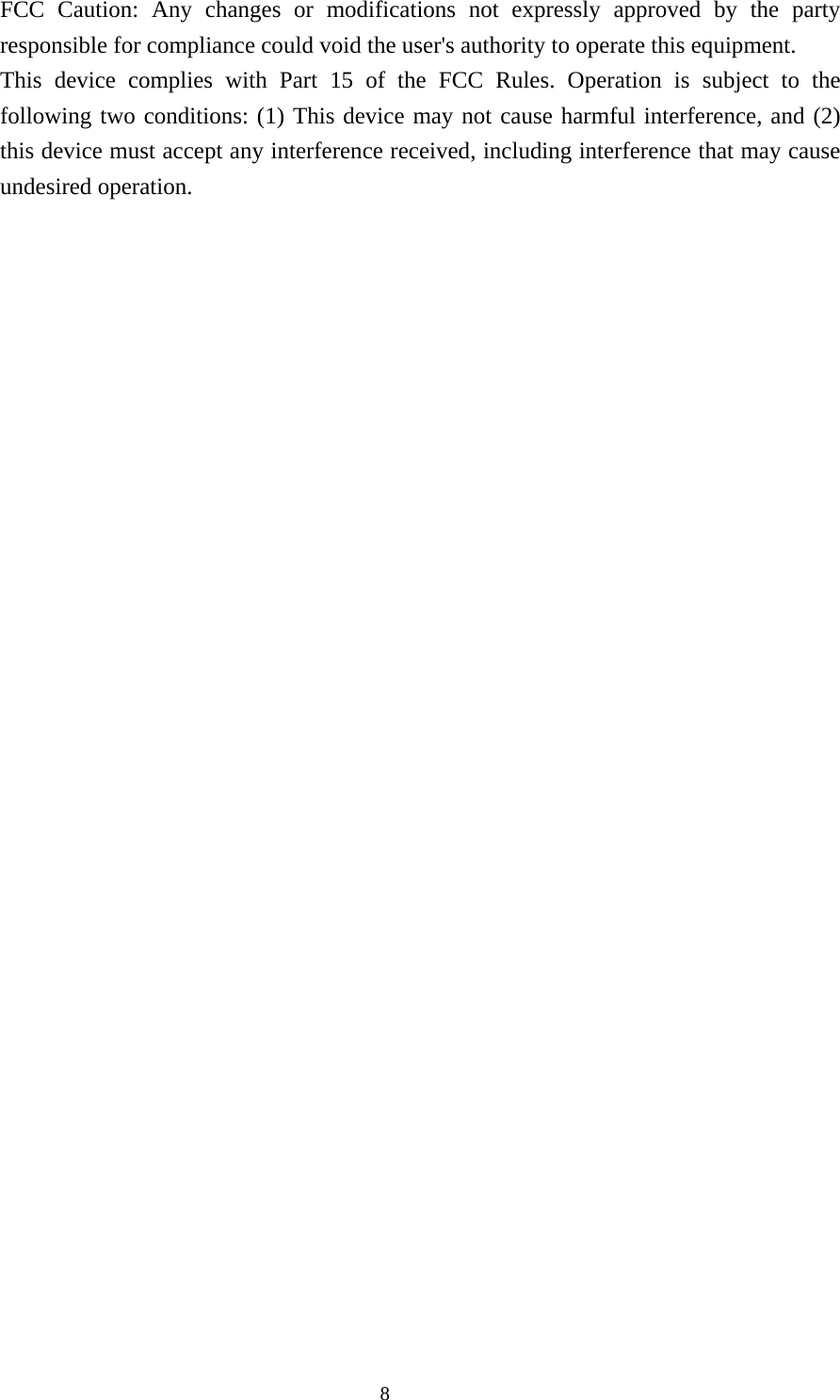  8FCC Caution: Any changes or modifications not expressly approved by the party responsible for compliance could void the user&apos;s authority to operate this equipment. This device complies with Part 15 of the FCC Rules. Operation is subject to the following two conditions: (1) This device may not cause harmful interference, and (2) this device must accept any interference received, including interference that may cause undesired operation.    