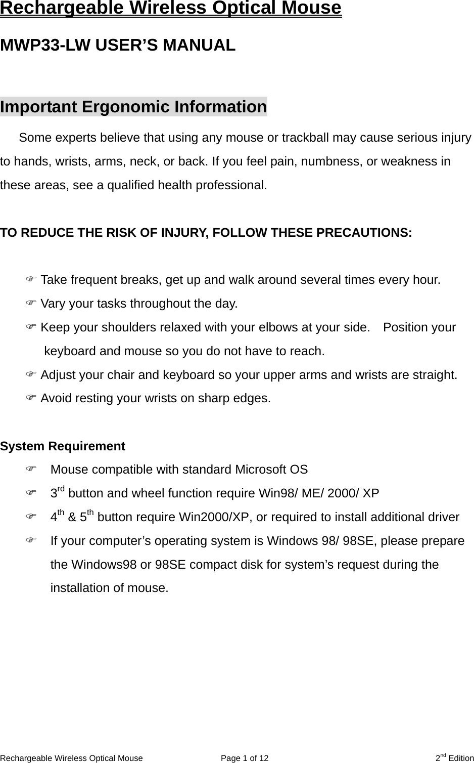 Rechargeable Wireless Optical Mouse  Page 1 of 12  2nd Edition Rechargeable Wireless Optical Mouse MWP33-LW USER’S MANUAL  Important Ergonomic Information Some experts believe that using any mouse or trackball may cause serious injury to hands, wrists, arms, neck, or back. If you feel pain, numbness, or weakness in these areas, see a qualified health professional.  TO REDUCE THE RISK OF INJURY, FOLLOW THESE PRECAUTIONS:   Take frequent breaks, get up and walk around several times every hour.  Vary your tasks throughout the day.  Keep your shoulders relaxed with your elbows at your side.    Position your keyboard and mouse so you do not have to reach.  Adjust your chair and keyboard so your upper arms and wrists are straight.  Avoid resting your wrists on sharp edges.  System Requirement  Mouse compatible with standard Microsoft OS  3rd button and wheel function require Win98/ ME/ 2000/ XP  4th &amp; 5th button require Win2000/XP, or required to install additional driver  If your computer’s operating system is Windows 98/ 98SE, please prepare the Windows98 or 98SE compact disk for system’s request during the installation of mouse.  