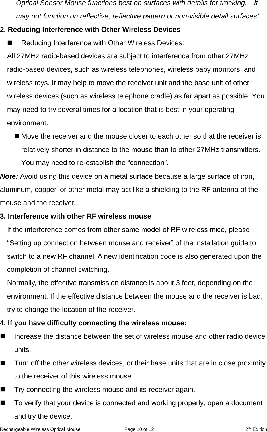 Rechargeable Wireless Optical Mouse  Page 10 of 12  2nd Edition Optical Sensor Mouse functions best on surfaces with details for tracking.    It may not function on reflective, reflective pattern or non-visible detail surfaces!   2. Reducing Interference with Other Wireless Devices   Reducing Interference with Other Wireless Devices: All 27MHz radio-based devices are subject to interference from other 27MHz radio-based devices, such as wireless telephones, wireless baby monitors, and wireless toys. It may help to move the receiver unit and the base unit of other wireless devices (such as wireless telephone cradle) as far apart as possible. You may need to try several times for a location that is best in your operating environment.  Move the receiver and the mouse closer to each other so that the receiver is relatively shorter in distance to the mouse than to other 27MHz transmitters. You may need to re-establish the “connection”. Note: Avoid using this device on a metal surface because a large surface of iron, aluminum, copper, or other metal may act like a shielding to the RF antenna of the mouse and the receiver. 3. Interference with other RF wireless mouse     If the interference comes from other same model of RF wireless mice, please “Setting up connection between mouse and receiver” of the installation guide to switch to a new RF channel. A new identification code is also generated upon the completion of channel switching.     Normally, the effective transmission distance is about 3 feet, depending on the environment. If the effective distance between the mouse and the receiver is bad, try to change the location of the receiver.   4. If you have difficulty connecting the wireless mouse:   Increase the distance between the set of wireless mouse and other radio device units.   Turn off the other wireless devices, or their base units that are in close proximity to the receiver of this wireless mouse.   Try connecting the wireless mouse and its receiver again.   To verify that your device is connected and working properly, open a document and try the device. 