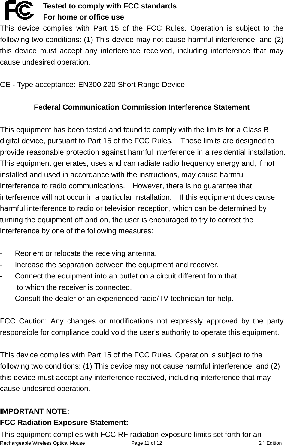   Tested to comply with FCC standards For home or office use This device complies with Part 15 of the FCC Rules. Operation is subject to the following two conditions: (1) This device may not cause harmful interference, and (2) this device must accept any interference received, including interference that may cause undesired operation.  CE - Type acceptance: EN300 220 Short Range Device  Federal Communication Commission Interference Statement  This equipment has been tested and found to comply with the limits for a Class B digital device, pursuant to Part 15 of the FCC Rules.    These limits are designed to provide reasonable protection against harmful interference in a residential installation.   This equipment generates, uses and can radiate radio frequency energy and, if not installed and used in accordance with the instructions, may cause harmful interference to radio communications.    However, there is no guarantee that interference will not occur in a particular installation.    If this equipment does cause harmful interference to radio or television reception, which can be determined by turning the equipment off and on, the user is encouraged to try to correct the interference by one of the following measures:  -  Reorient or relocate the receiving antenna. -  Increase the separation between the equipment and receiver. -  Connect the equipment into an outlet on a circuit different from that to which the receiver is connected. -  Consult the dealer or an experienced radio/TV technician for help.  FCC Caution: Any changes or modifications not expressly approved by the party responsible for compliance could void the user&apos;s authority to operate this equipment.  This device complies with Part 15 of the FCC Rules. Operation is subject to the following two conditions: (1) This device may not cause harmful interference, and (2) this device must accept any interference received, including interference that may cause undesired operation.  IMPORTANT NOTE: FCC Radiation Exposure Statement: Rechargeable Wireless Optical Mouse  Page 11 of 12  2nd Edition This equipment complies with FCC RF radiation exposure limits set forth for an 