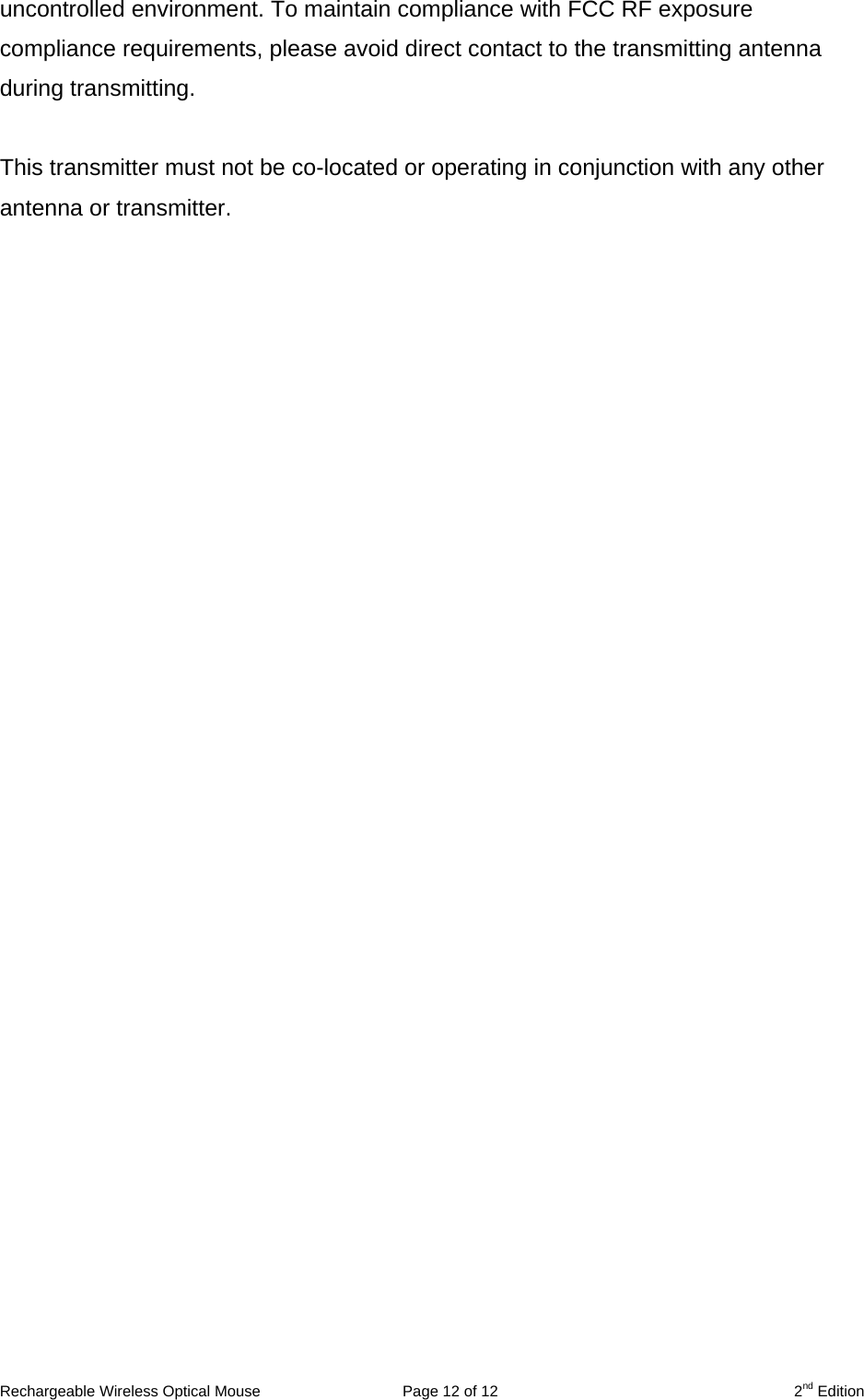 Rechargeable Wireless Optical Mouse  Page 12 of 12  2nd Edition uncontrolled environment. To maintain compliance with FCC RF exposure compliance requirements, please avoid direct contact to the transmitting antenna during transmitting.  This transmitter must not be co-located or operating in conjunction with any other antenna or transmitter.     
