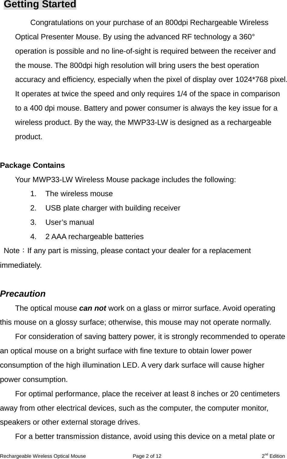 Rechargeable Wireless Optical Mouse  Page 2 of 12  2nd Edition Getting Started Congratulations on your purchase of an 800dpi Rechargeable Wireless Optical Presenter Mouse. By using the advanced RF technology a 360° operation is possible and no line-of-sight is required between the receiver and the mouse. The 800dpi high resolution will bring users the best operation accuracy and efficiency, especially when the pixel of display over 1024*768 pixel. It operates at twice the speed and only requires 1/4 of the space in comparison to a 400 dpi mouse. Battery and power consumer is always the key issue for a wireless product. By the way, the MWP33-LW is designed as a rechargeable product.   Package Contains Your MWP33-LW Wireless Mouse package includes the following: 1.  The wireless mouse 2.  USB plate charger with building receiver 3. User’s manual 4.  2 AAA rechargeable batteries  Note：If any part is missing, please contact your dealer for a replacement immediately.  Precaution The optical mouse can not work on a glass or mirror surface. Avoid operating this mouse on a glossy surface; otherwise, this mouse may not operate normally.   For consideration of saving battery power, it is strongly recommended to operate an optical mouse on a bright surface with fine texture to obtain lower power consumption of the high illumination LED. A very dark surface will cause higher power consumption. For optimal performance, place the receiver at least 8 inches or 20 centimeters away from other electrical devices, such as the computer, the computer monitor, speakers or other external storage drives. For a better transmission distance, avoid using this device on a metal plate or 