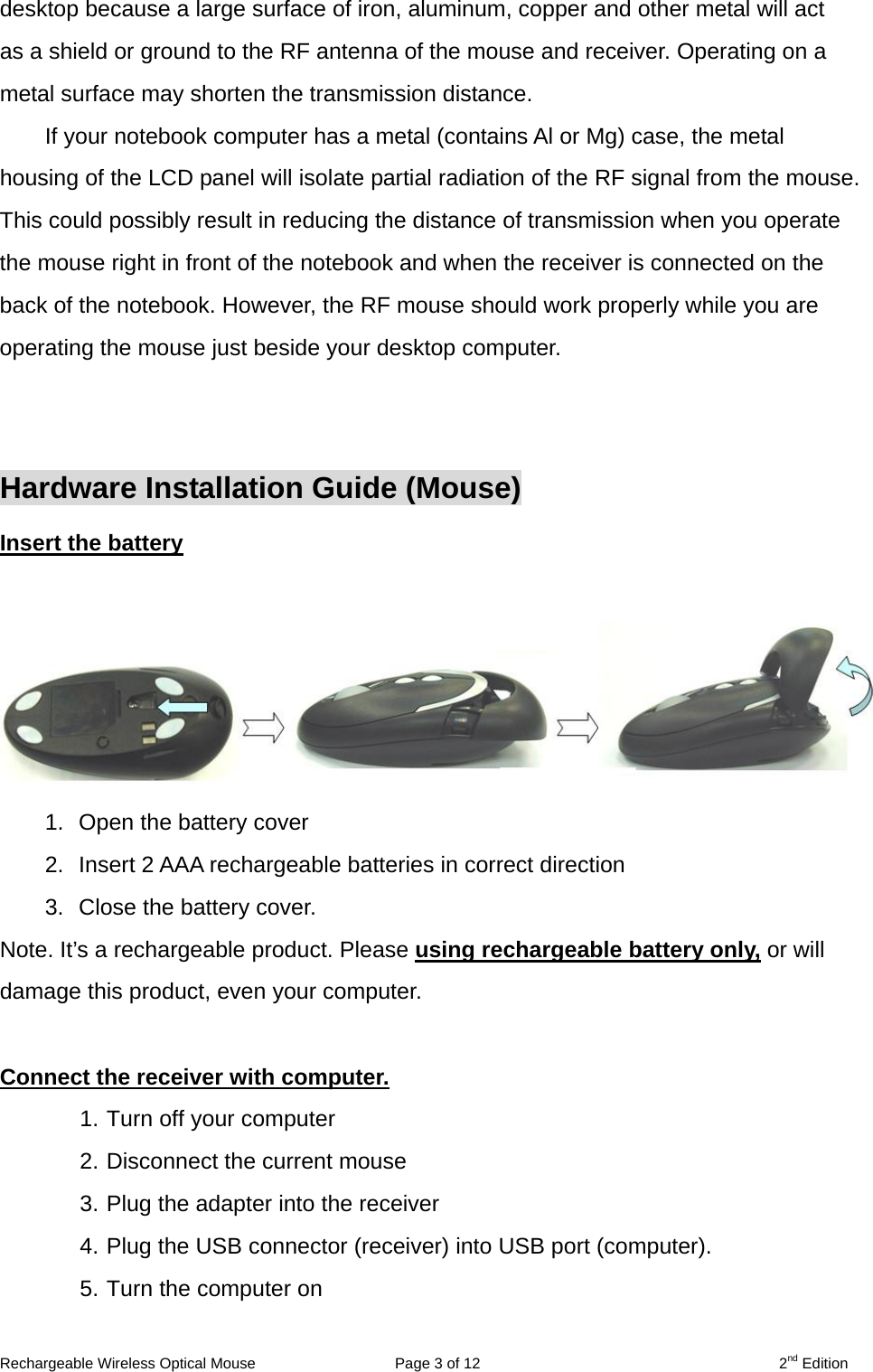 desktop because a large surface of iron, aluminum, copper and other metal will act as a shield or ground to the RF antenna of the mouse and receiver. Operating on a metal surface may shorten the transmission distance. If your notebook computer has a metal (contains Al or Mg) case, the metal housing of the LCD panel will isolate partial radiation of the RF signal from the mouse. This could possibly result in reducing the distance of transmission when you operate the mouse right in front of the notebook and when the receiver is connected on the back of the notebook. However, the RF mouse should work properly while you are operating the mouse just beside your desktop computer.   Hardware Installation Guide (Mouse) Insert the battery  1.  Open the battery cover            2.  Insert 2 AAA rechargeable batteries in correct direction 3.  Close the battery cover. Note. It’s a rechargeable product. Please using rechargeable battery only, or will damage this product, even your computer.  Connect the receiver with computer. 1. Turn off your computer 2. Disconnect the current mouse 3. Plug the adapter into the receiver 4. Plug the USB connector (receiver) into USB port (computer). 5. Turn the computer on    Rechargeable Wireless Optical Mouse  Page 3 of 12  2nd Edition 