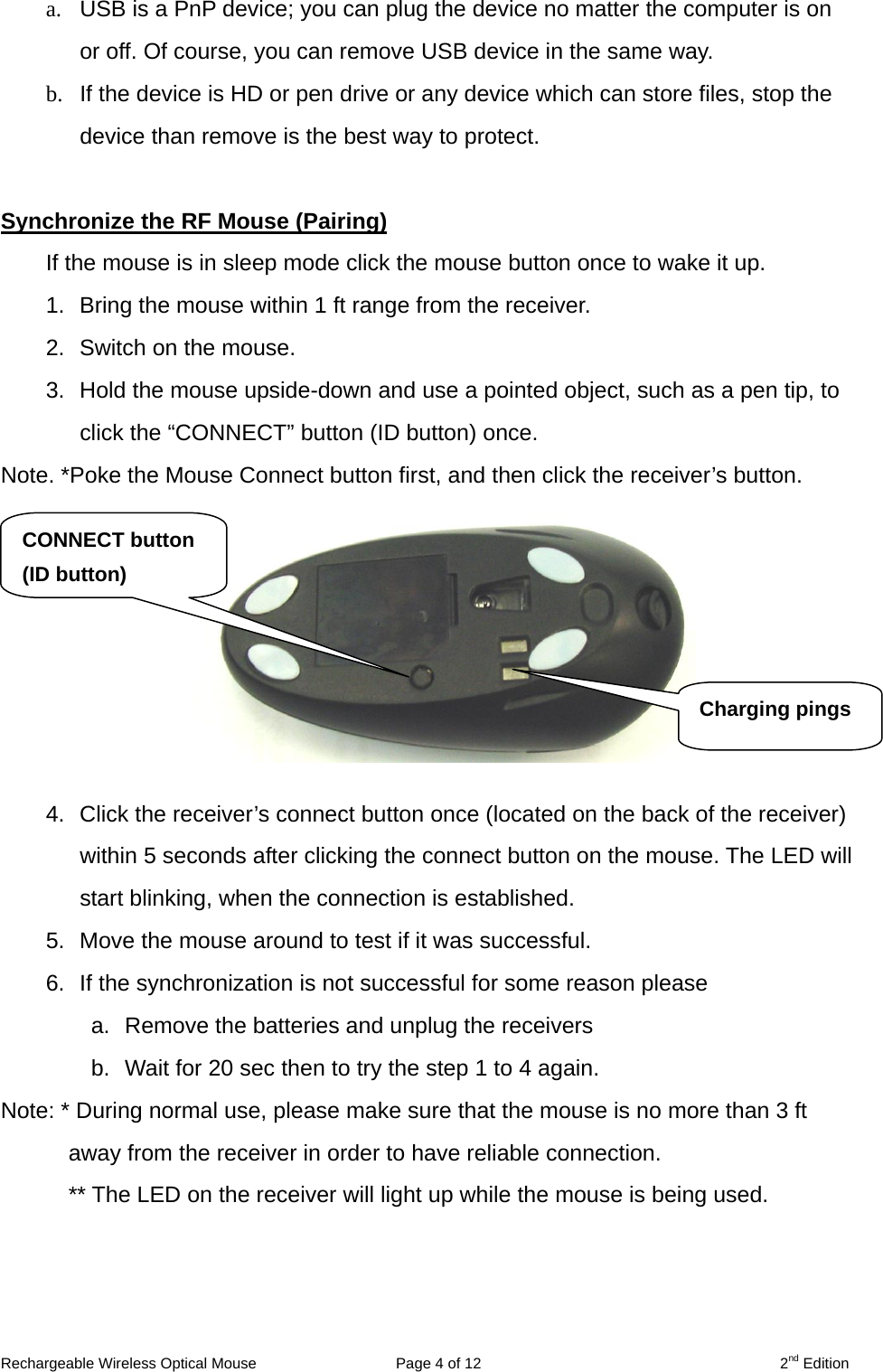 a.  USB is a PnP device; you can plug the device no matter the computer is on or off. Of course, you can remove USB device in the same way.   b.  If the device is HD or pen drive or any device which can store files, stop the device than remove is the best way to protect.  Synchronize the RF Mouse (Pairing) If the mouse is in sleep mode click the mouse button once to wake it up. 1.  Bring the mouse within 1 ft range from the receiver. 2.  Switch on the mouse. 3.  Hold the mouse upside-down and use a pointed object, such as a pen tip, to click the “CONNECT” button (ID button) once.   Note. *Poke the Mouse Connect button first, and then click the receiver’s button.  CONNECT button (ID button)    Charging pings   4.  Click the receiver’s connect button once (located on the back of the receiver) within 5 seconds after clicking the connect button on the mouse. The LED will start blinking, when the connection is established. 5.  Move the mouse around to test if it was successful. 6.  If the synchronization is not successful for some reason please   a.  Remove the batteries and unplug the receivers   b.  Wait for 20 sec then to try the step 1 to 4 again. Note: * During normal use, please make sure that the mouse is no more than 3 ft away from the receiver in order to have reliable connection. ** The LED on the receiver will light up while the mouse is being used.  Rechargeable Wireless Optical Mouse  Page 4 of 12  2nd Edition 