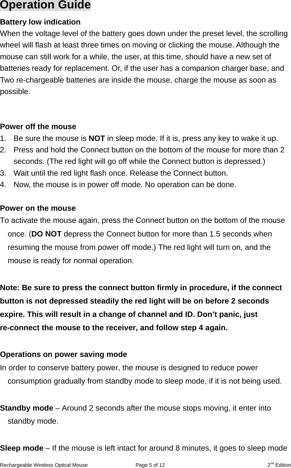 Rechargeable Wireless Optical Mouse  Page 5 of 12  2nd Edition Operation Guide Battery low indication   When the voltage level of the battery goes down under the preset level, the scrolling wheel will flash at least three times on moving or clicking the mouse. Although the mouse can still work for a while, the user, at this time, should have a new set of batteries ready for replacement. Or, if the user has a companion charger base, and Two re-chargeable batteries are inside the mouse, charge the mouse as soon as possible.   Power off the mouse 1.  Be sure the mouse is NOT in sleep mode. If it is, press any key to wake it up. 2.  Press and hold the Connect button on the bottom of the mouse for more than 2 seconds. (The red light will go off while the Connect button is depressed.) 3.  Wait until the red light flash once. Release the Connect button. 4.  Now, the mouse is in power off mode. No operation can be done.  Power on the mouse To activate the mouse again, press the Connect button on the bottom of the mouse once. (DO NOT depress the Connect button for more than 1.5 seconds when resuming the mouse from power off mode.) The red light will turn on, and the mouse is ready for normal operation.  Note: Be sure to press the connect button firmly in procedure, if the connect button is not depressed steadily the red light will be on before 2 seconds expire. This will result in a change of channel and ID. Don’t panic, just re-connect the mouse to the receiver, and follow step 4 again.  Operations on power saving mode In order to conserve battery power, the mouse is designed to reduce power consumption gradually from standby mode to sleep mode, if it is not being used.  Standby mode – Around 2 seconds after the mouse stops moving, it enter into standby mode.  Sleep mode – If the mouse is left intact for around 8 minutes, it goes to sleep mode 