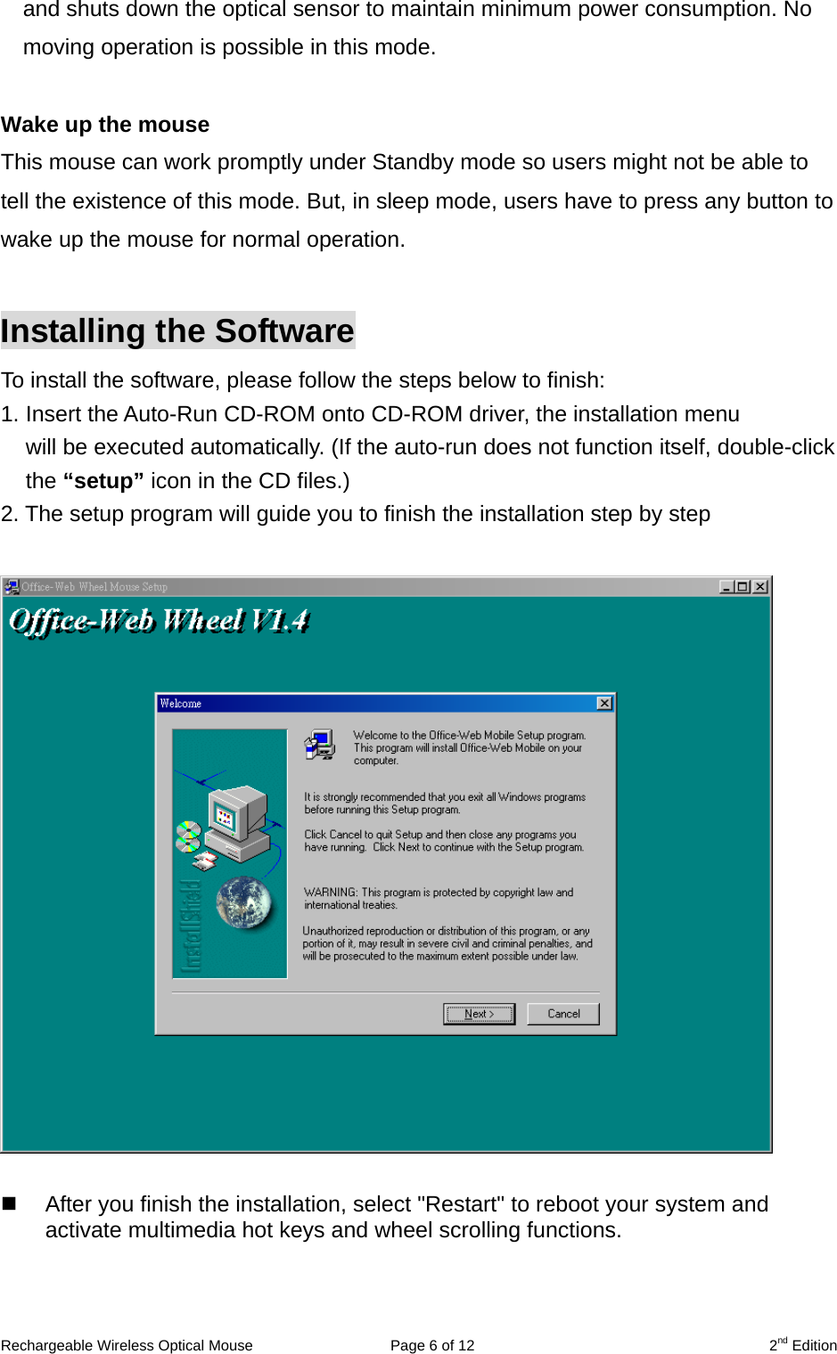 and shuts down the optical sensor to maintain minimum power consumption. No moving operation is possible in this mode.  Wake up the mouse This mouse can work promptly under Standby mode so users might not be able to tell the existence of this mode. But, in sleep mode, users have to press any button to wake up the mouse for normal operation.  Installing the Software To install the software, please follow the steps below to finish: 1. Insert the Auto-Run CD-ROM onto CD-ROM driver, the installation menu   will be executed automatically. (If the auto-run does not function itself, double-click the “setup” icon in the CD files.) 2. The setup program will guide you to finish the installation step by step       After you finish the installation, select &quot;Restart&quot; to reboot your system and   activate multimedia hot keys and wheel scrolling functions.    Rechargeable Wireless Optical Mouse  Page 6 of 12  2nd Edition 