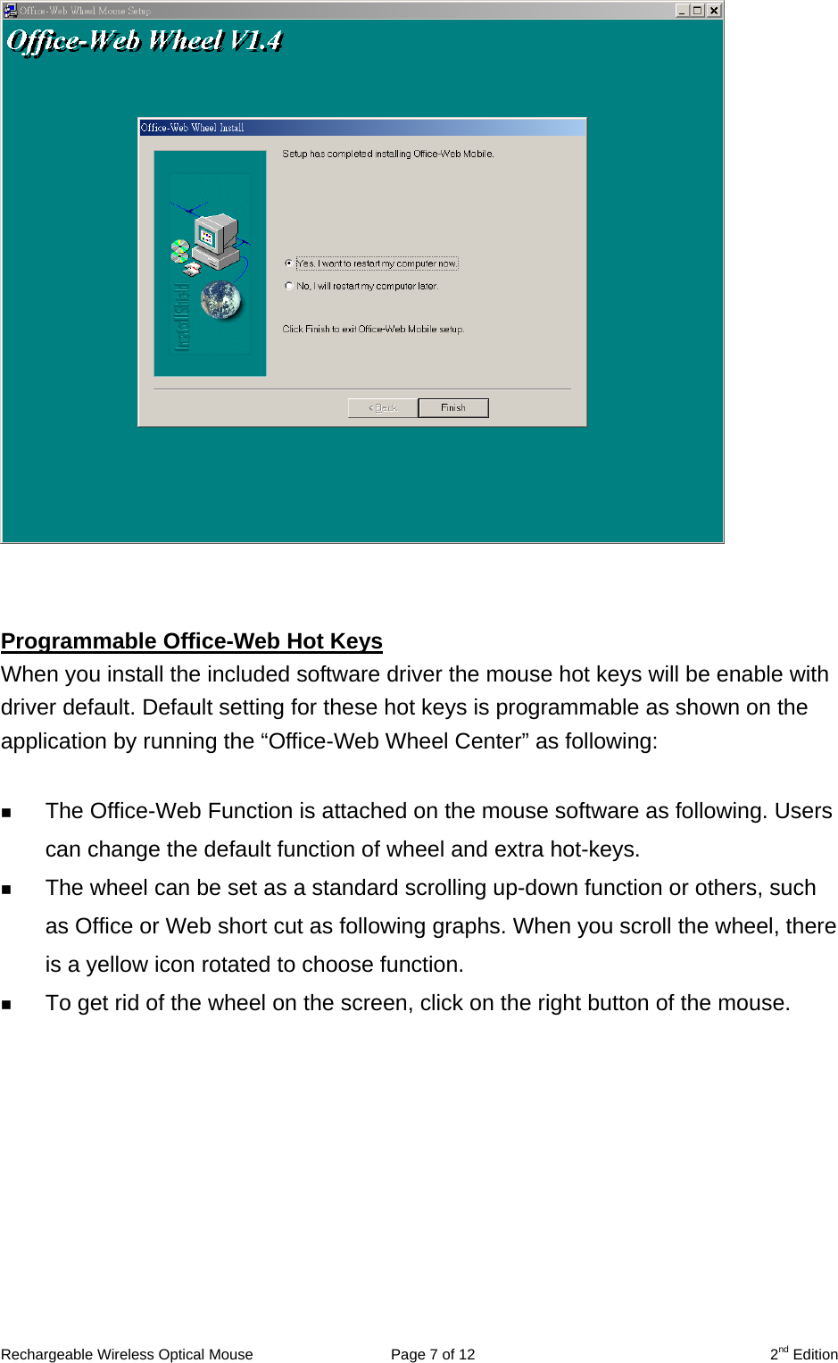                    Programmable Office-Web Hot Keys When you install the included software driver the mouse hot keys will be enable with driver default. Default setting for these hot keys is programmable as shown on the application by running the “Office-Web Wheel Center” as following:    The Office-Web Function is attached on the mouse software as following. Users can change the default function of wheel and extra hot-keys.     The wheel can be set as a standard scrolling up-down function or others, such as Office or Web short cut as following graphs. When you scroll the wheel, there is a yellow icon rotated to choose function.   To get rid of the wheel on the screen, click on the right button of the mouse.  Rechargeable Wireless Optical Mouse  Page 7 of 12  2nd Edition 