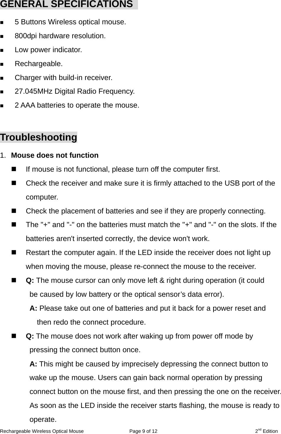 Rechargeable Wireless Optical Mouse  Page 9 of 12  2nd Edition  GENERAL SPECIFICATIONS     5 Buttons Wireless optical mouse.   800dpi hardware resolution.   Low power indicator.   Rechargeable.   Charger with build-in receiver.   27.045MHz Digital Radio Frequency.   2 AAA batteries to operate the mouse.  Troubleshooting 1.  Mouse does not function   If mouse is not functional, please turn off the computer first.     Check the receiver and make sure it is firmly attached to the USB port of the       computer.    Check the placement of batteries and see if they are properly connecting.     The &quot;+&quot; and &quot;-&quot; on the batteries must match the &quot;+&quot; and &quot;-&quot; on the slots. If the batteries aren&apos;t inserted correctly, the device won&apos;t work.   Restart the computer again. If the LED inside the receiver does not light up when moving the mouse, please re-connect the mouse to the receiver.   Q: The mouse cursor can only move left &amp; right during operation (it could   be caused by low battery or the optical sensor’s data error).   A: Please take out one of batteries and put it back for a power reset and then redo the connect procedure.   Q: The mouse does not work after waking up from power off mode by pressing the connect button once. A: This might be caused by imprecisely depressing the connect button to wake up the mouse. Users can gain back normal operation by pressing connect button on the mouse first, and then pressing the one on the receiver. As soon as the LED inside the receiver starts flashing, the mouse is ready to operate. 