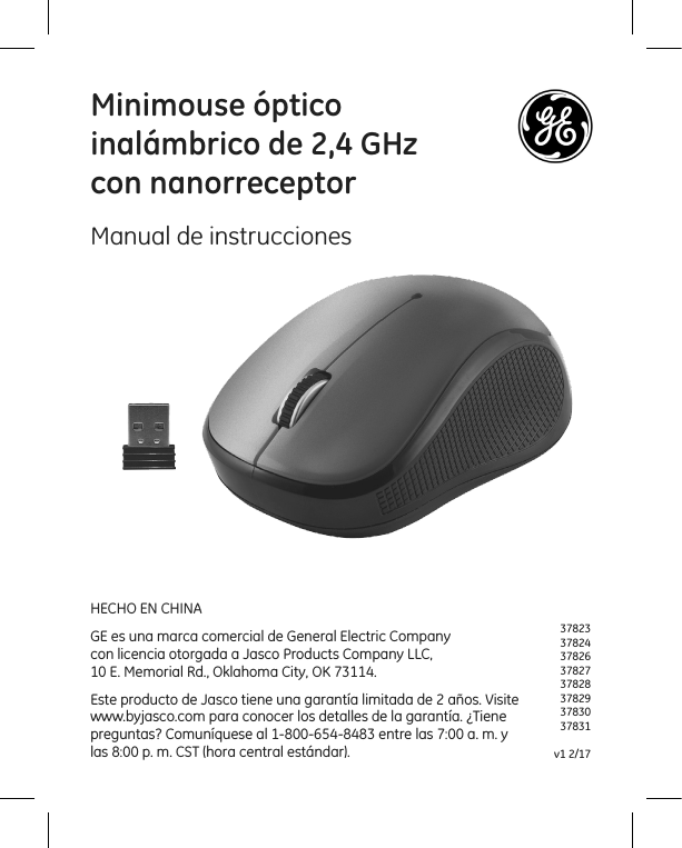 3782337824378263782737828378293783037831v1 2/17Minimouse óptico  inalámbrico de 2,4 GHz con nanorreceptorManual de instruccionesHECHO EN CHINAGE es una marca comercial de General Electric Company  con licencia otorgada a Jasco Products Company LLC,  10 E. Memorial Rd., Oklahoma City, OK 73114.Este producto de Jasco tiene una garantía limitada de 2 años. Visite www.byjasco.com para conocer los detalles de la garantía. ¿Tiene preguntas? Comuníquese al 1-800-654-8483 entre las 7:00 a. m. y las 8:00 p. m. CST (hora central estándar).