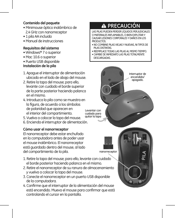 Contenido del paquete• Minimouse óptico inalámbrico de     2,4 GHz con nanorreceptor • 1 pila AA incluida • Manual de instrucciones Requisitos del sistema• Windows® 7 o superior• Mac 10.6 o superior• Puerto USB disponible         Instalación de la pila1. Apague el interruptor de alimentación      ubicado en el lado de abajo del mouse.2. Retire la tapa del mouse; para ello,      levante con cuidado el borde superior      de la parte posterior haciendo palanca      en el mismo.4. Introduzca la pila como se muestra en     la ﬁgura, de acuerdo a los símbolos      de polaridad que aparecen en      el interior del compartimiento.5. Vuelva a colocar la tapa del mouse. 6. Encienda el interruptor de alimentación.Cómo usar el nanorreceptorEl nanorreceptor debe estar enchufado  en la computadora antes de poder usar  el mouse inalámbrico. El nanorreceptor  está guardado dentro del mouse, al lado  del compartimiento de la pila.1. Retire la tapa del mouse; para ello, levante con cuidado     el borde posterior haciendo palanca en el mismo.2. Retire el nanorreceptor de su ranura de almacenamiento      y vuelva a colocar la tapa del mouse.3. Conecte el nanorreceptor en un puerto USB disponible      de la computadora.4. Conﬁrme que el interruptor de la alimentación del mouse     está encendido. Mueva el mouse para conﬁrmar que está     controlando el cursor en la pantalla.nanorreceptorInterruptor de encendido/apagado.Levantar con cuidado para quitar la tapaLAS PILAS PUEDEN PERDER LÍQUIDOS PERJUDICIALES O MATERIALES INFLAMABLES, O BIEN EXPLOTAR Y CAUSAR LESIONES CORPORALES Y DAÑOS EN LOS PRODUCTOS.• NO COMBINE PILAS VIEJAS Y NUEVAS, NI TIPOS DE    PILAS DISTINTAS.• REEMPLACE TODAS LAS PILAS AL MISMO TIEMPO.• CAMBIE DE INMEDIATO LAS PILAS TOTALMENTE    DESCARGADAS.PRECAUCIÓNPILA