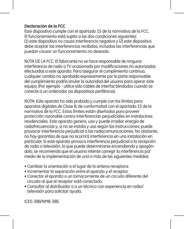 Declaración de la FCCEste dispositivo cumple con el apartado 15 de la normativa de la FCC.  El funcionamiento está sujeto a las dos condiciones siguientes:(1) este dispositivo no causa interferencia negativa y (2) este dispositivo debe aceptar las interferencias recibidas, incluidas las interferencias que puedan causar un funcionamiento no deseado.NOTA DE LA FCC: El fabricante no se hace responsable de ninguna  interferencia de radio o TV ocasionada por modiﬁcaciones no autorizadas efectuadas a este aparato. Para asegurar el cumplimiento continuo, cualquier cambio no aprobado expresamente por la parte responsable del cumplimiento podría anular la autoridad del usuario para operar este equipo. (Por ejemplo - utilice sólo cables de interfaz blindados cuando se conecte a un ordenador oa dispositivos periféricos).NOTA: Este aparato ha sido probado y cumple con los límites para  aparatos digitales de Clase B, de conformidad con el apartado 15 de la normativa de la FCC. Estos límites están diseñados para proveer  protección razonable contra interferencias perjudiciales en instalacines  residenciales. Este aparato genera, usa y puede irradiar energía de radiofrecuencias y, si no se instala y usa según las instrucciones, puede provocar interferencia perjudicial a las radiocomunicaciones. No obstante, no hay garantías de que no ocurrirá interferencia en una instalación en particular. Si este aparato provoca interferencia perjudicial a la recepción de radio o televisión, lo que puede determinarse encendiendo y apagán-dolo, se recomienda que el usuario intente corregir la interferencia por medio de la implementación de una o más de las siguientes medidas:• Cambiar la orientación o el lugar de la antena receptora.• Incrementar la separación entre el aparato y el receptor.• Conectar el aparato a un tomacorriente de un circuito diferente del    circuito al que el receptor está conectado.• Consultar al distribuidor o a un técnico con experiencia en radio/    televisión para solicitar ayuda.ICES-3(B)/NMB-3(B).