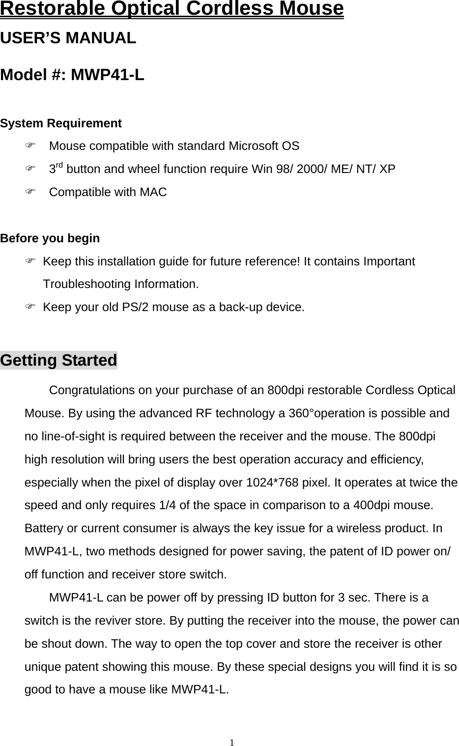  1Restorable Optical Cordless Mouse USER’S MANUAL Model #: MWP41-L  System Requirement   Mouse compatible with standard Microsoft OS  3rd button and wheel function require Win 98/ 2000/ ME/ NT/ XP  Compatible with MAC  Before you begin   Keep this installation guide for future reference! It contains Important Troubleshooting Information.   Keep your old PS/2 mouse as a back-up device.  Getting Started Congratulations on your purchase of an 800dpi restorable Cordless Optical Mouse. By using the advanced RF technology a 360°operation is possible and no line-of-sight is required between the receiver and the mouse. The 800dpi high resolution will bring users the best operation accuracy and efficiency, especially when the pixel of display over 1024*768 pixel. It operates at twice the speed and only requires 1/4 of the space in comparison to a 400dpi mouse. Battery or current consumer is always the key issue for a wireless product. In MWP41-L, two methods designed for power saving, the patent of ID power on/ off function and receiver store switch. MWP41-L can be power off by pressing ID button for 3 sec. There is a switch is the reviver store. By putting the receiver into the mouse, the power can be shout down. The way to open the top cover and store the receiver is other unique patent showing this mouse. By these special designs you will find it is so good to have a mouse like MWP41-L. 