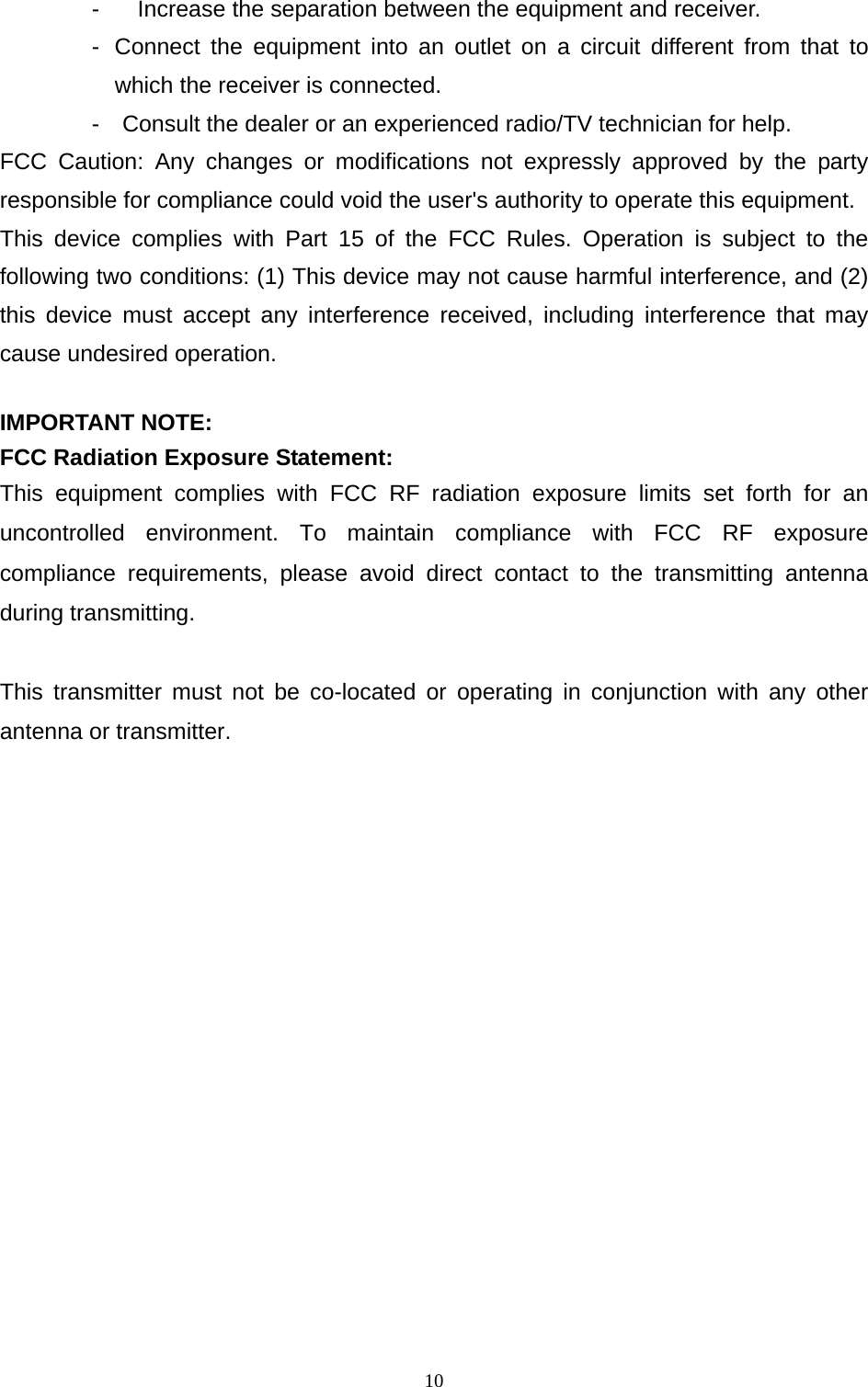  10-  Increase the separation between the equipment and receiver. -  Connect the equipment into an outlet on a circuit different from that to which the receiver is connected. -    Consult the dealer or an experienced radio/TV technician for help. FCC Caution: Any changes or modifications not expressly approved by the party responsible for compliance could void the user&apos;s authority to operate this equipment. This device complies with Part 15 of the FCC Rules. Operation is subject to the following two conditions: (1) This device may not cause harmful interference, and (2) this device must accept any interference received, including interference that may cause undesired operation.  IMPORTANT NOTE: FCC Radiation Exposure Statement: This equipment complies with FCC RF radiation exposure limits set forth for an uncontrolled environment. To maintain compliance with FCC RF exposure compliance requirements, please avoid direct contact to the transmitting antenna during transmitting.  This transmitter must not be co-located or operating in conjunction with any other antenna or transmitter.   