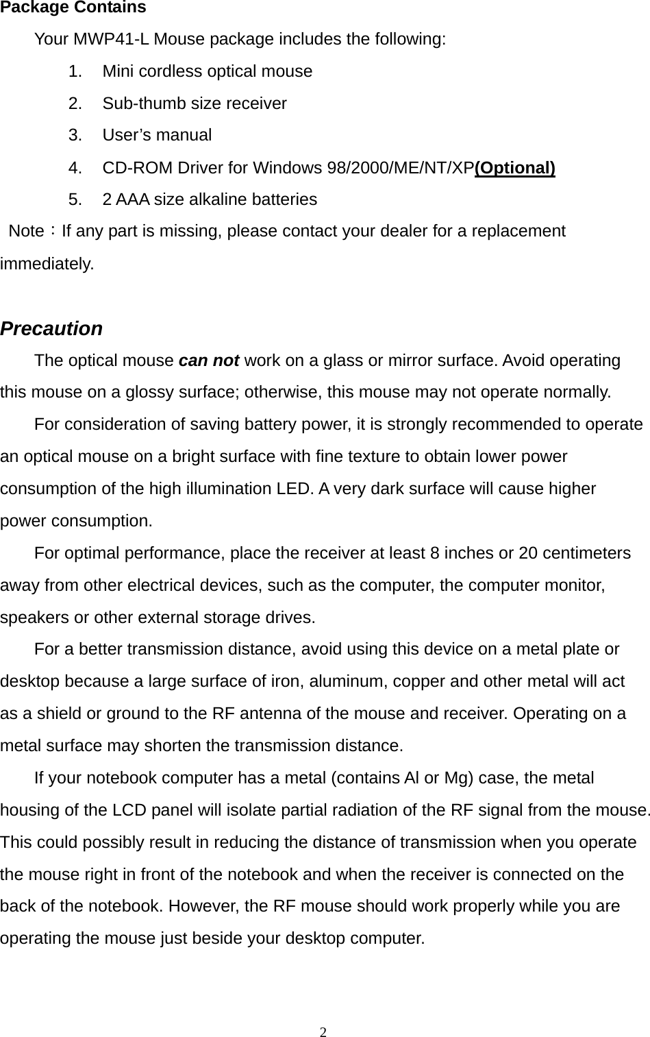  2Package Contains Your MWP41-L Mouse package includes the following: 1.  Mini cordless optical mouse 2.  Sub-thumb size receiver 3. User’s manual 4.  CD-ROM Driver for Windows 98/2000/ME/NT/XP(Optional) 5.  2 AAA size alkaline batteries  Note：If any part is missing, please contact your dealer for a replacement immediately.  Precaution The optical mouse can not work on a glass or mirror surface. Avoid operating this mouse on a glossy surface; otherwise, this mouse may not operate normally.   For consideration of saving battery power, it is strongly recommended to operate an optical mouse on a bright surface with fine texture to obtain lower power consumption of the high illumination LED. A very dark surface will cause higher power consumption. For optimal performance, place the receiver at least 8 inches or 20 centimeters away from other electrical devices, such as the computer, the computer monitor, speakers or other external storage drives. For a better transmission distance, avoid using this device on a metal plate or desktop because a large surface of iron, aluminum, copper and other metal will act as a shield or ground to the RF antenna of the mouse and receiver. Operating on a metal surface may shorten the transmission distance. If your notebook computer has a metal (contains Al or Mg) case, the metal housing of the LCD panel will isolate partial radiation of the RF signal from the mouse. This could possibly result in reducing the distance of transmission when you operate the mouse right in front of the notebook and when the receiver is connected on the back of the notebook. However, the RF mouse should work properly while you are operating the mouse just beside your desktop computer. 