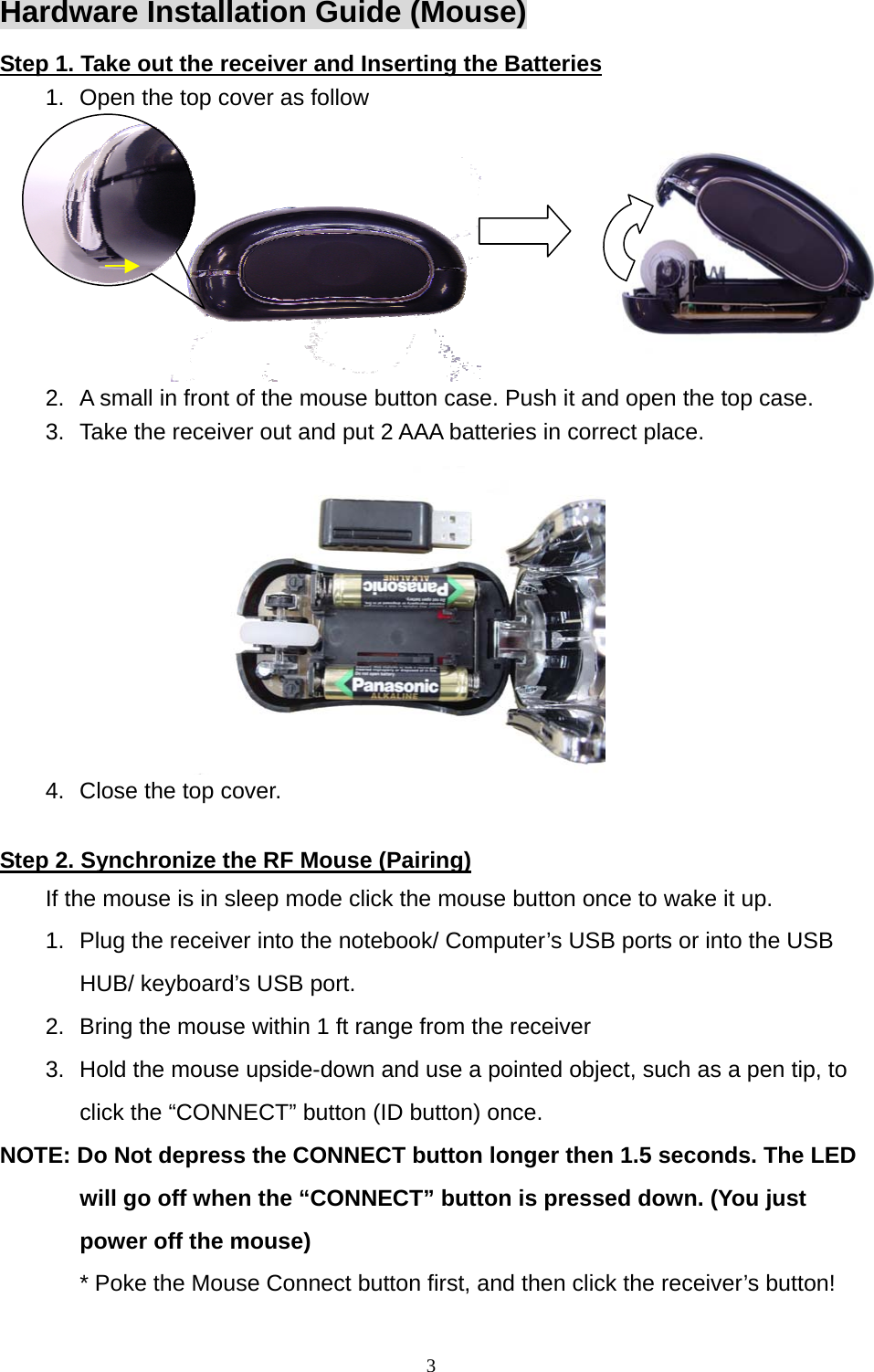 Hardware Installation Guide (Mouse) Step 1. Take out the receiver and Inserting the Batteries 1.  Open the top cover as follow  2.  A small in front of the mouse button case. Push it and open the top case. 3.  Take the receiver out and put 2 AAA batteries in correct place. 4.  Close the top cover.  Step 2. Synchronize the RF Mouse (Pairing) If the mouse is in sleep mode click the mouse button once to wake it up. 1.  Plug the receiver into the notebook/ Computer’s USB ports or into the USB HUB/ keyboard’s USB port. 2.  Bring the mouse within 1 ft range from the receiver 3.  Hold the mouse upside-down and use a pointed object, such as a pen tip, to click the “CONNECT” button (ID button) once. NOTE: Do Not depress the CONNECT button longer then 1.5 seconds. The LED will go off when the “CONNECT” button is pressed down. (You just power off the mouse) * Poke the Mouse Connect button first, and then click the receiver’s button!     3