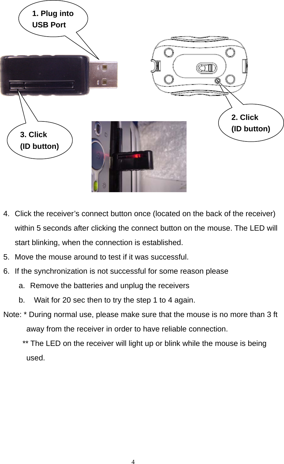  2. Click (ID button)(ID button)3. Click 1. Plug into USB Port   4.  Click the receiver’s connect button once (located on the back of the receiver) within 5 seconds after clicking the connect button on the mouse. The LED will start blinking, when the connection is established. 5.  Move the mouse around to test if it was successful. 6.  If the synchronization is not successful for some reason please   a.  Remove the batteries and unplug the receivers   b.    Wait for 20 sec then to try the step 1 to 4 again. Note: * During normal use, please make sure that the mouse is no more than 3 ft away from the receiver in order to have reliable connection. ** The LED on the receiver will light up or blink while the mouse is being used.   4