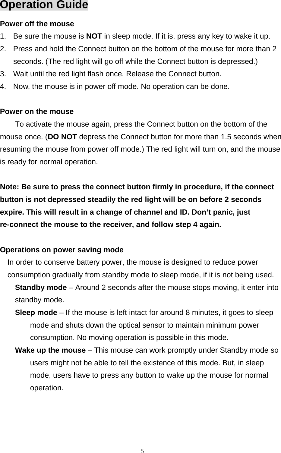  5Operation Guide Power off the mouse 1.  Be sure the mouse is NOT in sleep mode. If it is, press any key to wake it up. 2.  Press and hold the Connect button on the bottom of the mouse for more than 2 seconds. (The red light will go off while the Connect button is depressed.) 3.  Wait until the red light flash once. Release the Connect button. 4.  Now, the mouse is in power off mode. No operation can be done.  Power on the mouse To activate the mouse again, press the Connect button on the bottom of the mouse once. (DO NOT depress the Connect button for more than 1.5 seconds when resuming the mouse from power off mode.) The red light will turn on, and the mouse is ready for normal operation.  Note: Be sure to press the connect button firmly in procedure, if the connect button is not depressed steadily the red light will be on before 2 seconds expire. This will result in a change of channel and ID. Don’t panic, just re-connect the mouse to the receiver, and follow step 4 again.  Operations on power saving mode In order to conserve battery power, the mouse is designed to reduce power consumption gradually from standby mode to sleep mode, if it is not being used. Standby mode – Around 2 seconds after the mouse stops moving, it enter into standby mode. Sleep mode – If the mouse is left intact for around 8 minutes, it goes to sleep mode and shuts down the optical sensor to maintain minimum power consumption. No moving operation is possible in this mode. Wake up the mouse – This mouse can work promptly under Standby mode so users might not be able to tell the existence of this mode. But, in sleep mode, users have to press any button to wake up the mouse for normal operation.  