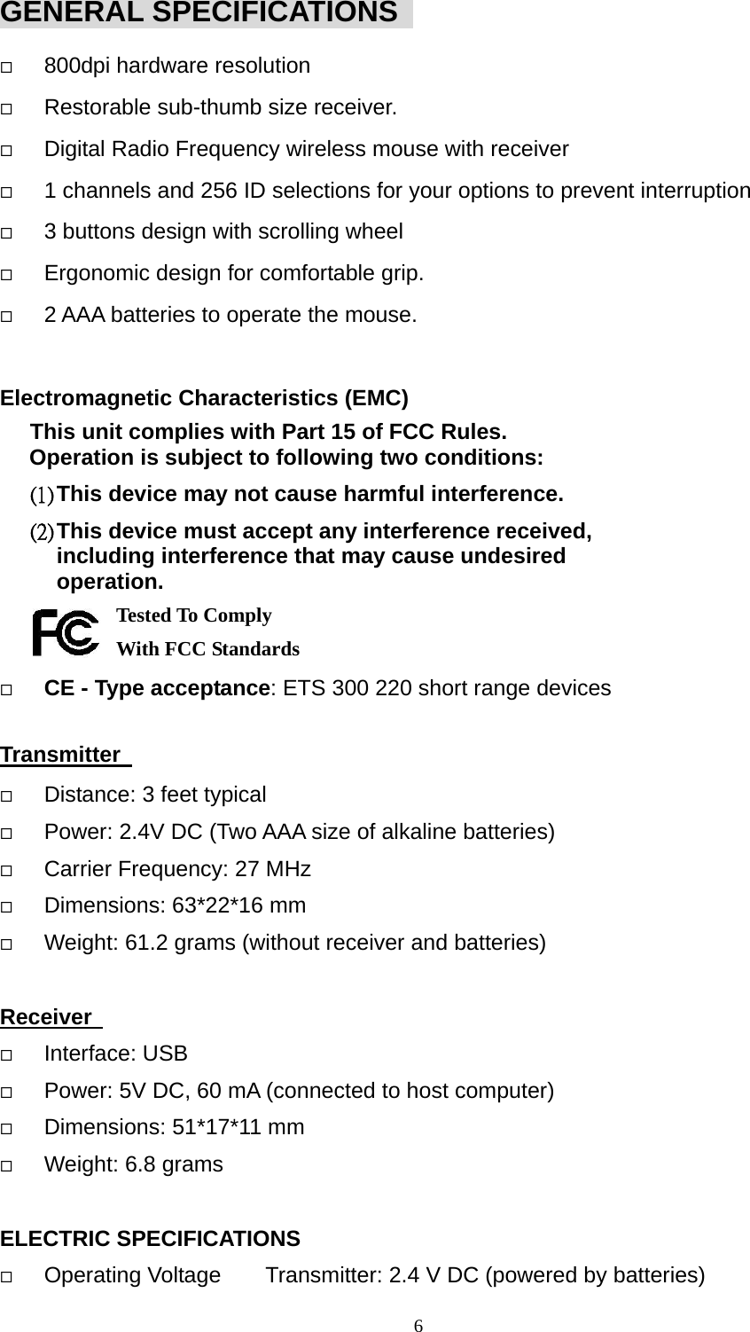 GENERAL SPECIFICATIONS     800dpi hardware resolution   Restorable sub-thumb size receiver.   Digital Radio Frequency wireless mouse with receiver   1 channels and 256 ID selections for your options to prevent interruption   3 buttons design with scrolling wheel   Ergonomic design for comfortable grip.   2 AAA batteries to operate the mouse.  Electromagnetic Characteristics (EMC) This unit complies with Part 15 of FCC Rules. Operation is subject to following two conditions: (1) This device may not cause harmful interference. (2) This device must accept any interference received, including interference that may cause undesired operation.     Tested To Comply   With FCC Standards     CE - Type acceptance: ETS 300 220 short range devices  Transmitter     Distance: 3 feet typical   Power: 2.4V DC (Two AAA size of alkaline batteries)   Carrier Frequency: 27 MHz     Dimensions: 63*22*16 mm     Weight: 61.2 grams (without receiver and batteries)  Receiver     Interface: USB   Power: 5V DC, 60 mA (connected to host computer)         Dimensions: 51*17*11 mm   Weight: 6.8 grams  ELECTRIC SPECIFICATIONS   Operating Voltage        Transmitter: 2.4 V DC (powered by batteries)  6