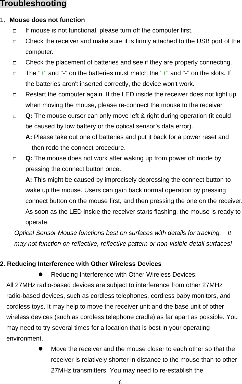  8Troubleshooting 1.  Mouse does not function   If mouse is not functional, please turn off the computer first.     Check the receiver and make sure it is firmly attached to the USB port of the       computer.    Check the placement of batteries and see if they are properly connecting.     The &quot;+&quot; and &quot;-&quot; on the batteries must match the &quot;+&quot; and &quot;-&quot; on the slots. If the batteries aren&apos;t inserted correctly, the device won&apos;t work.   Restart the computer again. If the LED inside the receiver does not light up when moving the mouse, please re-connect the mouse to the receiver.   Q: The mouse cursor can only move left &amp; right during operation (it could   be caused by low battery or the optical sensor’s data error).   A: Please take out one of batteries and put it back for a power reset and then redo the connect procedure.   Q: The mouse does not work after waking up from power off mode by pressing the connect button once. A: This might be caused by imprecisely depressing the connect button to wake up the mouse. Users can gain back normal operation by pressing connect button on the mouse first, and then pressing the one on the receiver. As soon as the LED inside the receiver starts flashing, the mouse is ready to operate. Optical Sensor Mouse functions best on surfaces with details for tracking.    It may not function on reflective, reflective pattern or non-visible detail surfaces!   2. Reducing Interference with Other Wireless Devices   Reducing Interference with Other Wireless Devices: All 27MHz radio-based devices are subject to interference from other 27MHz radio-based devices, such as cordless telephones, cordless baby monitors, and cordless toys. It may help to move the receiver unit and the base unit of other wireless devices (such as cordless telephone cradle) as far apart as possible. You may need to try several times for a location that is best in your operating environment.   Move the receiver and the mouse closer to each other so that the receiver is relatively shorter in distance to the mouse than to other 27MHz transmitters. You may need to re-establish the 