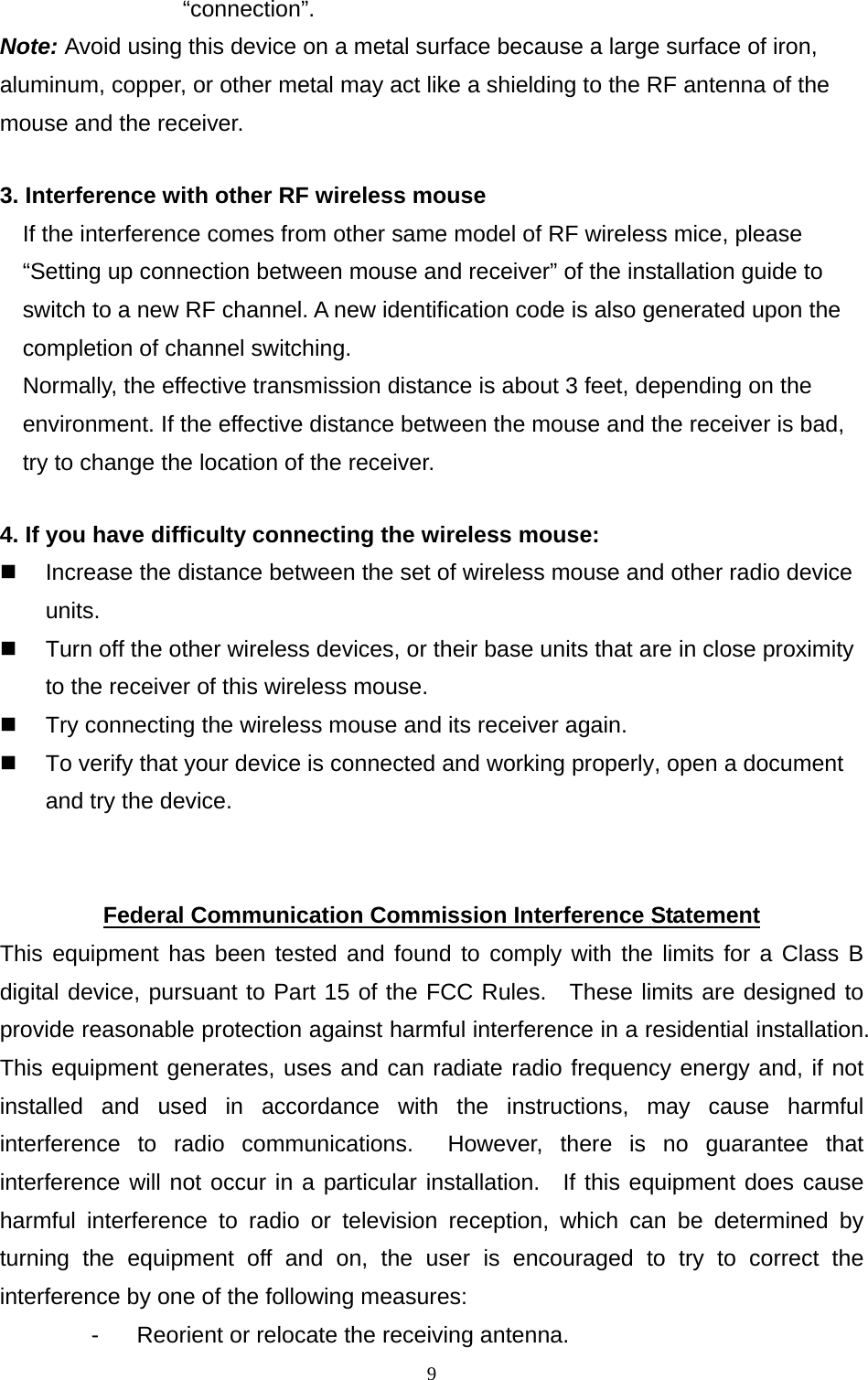  9“connection”. Note: Avoid using this device on a metal surface because a large surface of iron, aluminum, copper, or other metal may act like a shielding to the RF antenna of the mouse and the receiver. 3. Interference with other RF wireless mouse     If the interference comes from other same model of RF wireless mice, please “Setting up connection between mouse and receiver” of the installation guide to switch to a new RF channel. A new identification code is also generated upon the completion of channel switching.     Normally, the effective transmission distance is about 3 feet, depending on the environment. If the effective distance between the mouse and the receiver is bad, try to change the location of the receiver.   4. If you have difficulty connecting the wireless mouse:   Increase the distance between the set of wireless mouse and other radio device units.   Turn off the other wireless devices, or their base units that are in close proximity to the receiver of this wireless mouse.   Try connecting the wireless mouse and its receiver again.   To verify that your device is connected and working properly, open a document and try the device.   Federal Communication Commission Interference Statement This equipment has been tested and found to comply with the limits for a Class B digital device, pursuant to Part 15 of the FCC Rules.  These limits are designed to provide reasonable protection against harmful interference in a residential installation.   This equipment generates, uses and can radiate radio frequency energy and, if not installed and used in accordance with the instructions, may cause harmful interference to radio communications.  However, there is no guarantee that interference will not occur in a particular installation.  If this equipment does cause harmful interference to radio or television reception, which can be determined by turning the equipment off and on, the user is encouraged to try to correct the interference by one of the following measures: -  Reorient or relocate the receiving antenna. 