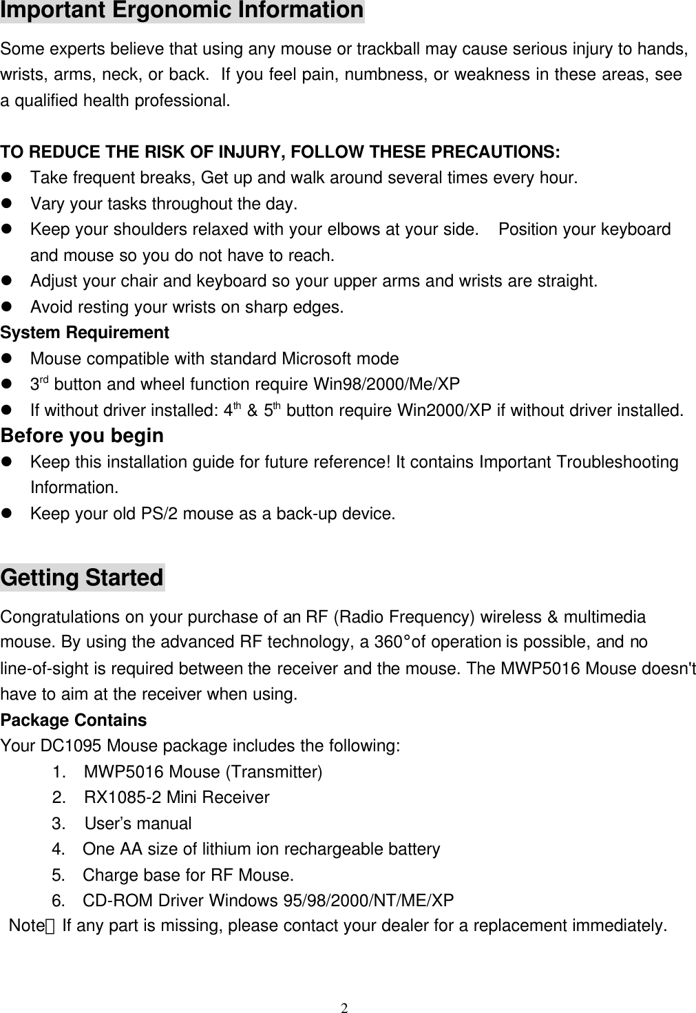 2Important Ergonomic InformationSome experts believe that using any mouse or trackball may cause serious injury to hands,wrists, arms, neck, or back.  If you feel pain, numbness, or weakness in these areas, seea qualified health professional.TO REDUCE THE RISK OF INJURY, FOLLOW THESE PRECAUTIONS:l Take frequent breaks, Get up and walk around several times every hour.l Vary your tasks throughout the day.l Keep your shoulders relaxed with your elbows at your side.  Position your keyboardand mouse so you do not have to reach.l Adjust your chair and keyboard so your upper arms and wrists are straight.l Avoid resting your wrists on sharp edges.System Requirementl Mouse compatible with standard Microsoft model 3rd button and wheel function require Win98/2000/Me/XPl If without driver installed: 4th &amp; 5th button require Win2000/XP if without driver installed.Before you beginl Keep this installation guide for future reference! It contains Important TroubleshootingInformation.l Keep your old PS/2 mouse as a back-up device.Getting StartedCongratulations on your purchase of an RF (Radio Frequency) wireless &amp; multimediamouse. By using the advanced RF technology, a 360°of operation is possible, and noline-of-sight is required between the receiver and the mouse. The MWP5016 Mouse doesn&apos;thave to aim at the receiver when using.Package ContainsYour DC1095 Mouse package includes the following:      1.  MWP5016 Mouse (Transmitter)      2.  RX1085-2 Mini Receiver      3.  User’s manual4. One AA size of lithium ion rechargeable battery5. Charge base for RF Mouse.6. CD-ROM Driver Windows 95/98/2000/NT/ME/XP Note：If any part is missing, please contact your dealer for a replacement immediately.