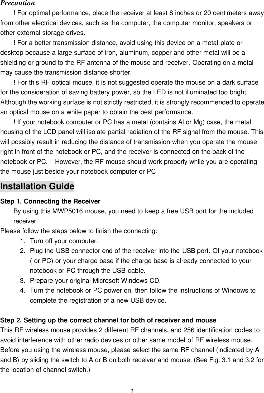 3Precaution! For optimal performance, place the receiver at least 8 inches or 20 centimeters awayfrom other electrical devices, such as the computer, the computer monitor, speakers orother external storage drives.! For a better transmission distance, avoid using this device on a metal plate ordesktop because a large surface of iron, aluminum, copper and other metal will be ashielding or ground to the RF antenna of the mouse and receiver. Operating on a metalmay cause the transmission distance shorter.! For this RF optical mouse, it is not suggested operate the mouse on a dark surfacefor the consideration of saving battery power, so the LED is not illuminated too bright.Although the working surface is not strictly restricted, it is strongly recommended to operatean optical mouse on a white paper to obtain the best performance.! If your notebook computer or PC has a metal (contains Al or Mg) case, the metalhousing of the LCD panel will isolate partial radiation of the RF signal from the mouse. Thiswill possibly result in reducing the distance of transmission when you operate the mouseright in front of the notebook or PC, and the receiver is connected on the back of thenotebook or PC.  However, the RF mouse should work properly while you are operatingthe mouse just beside your notebook computer or PCInstallation GuideStep 1. Connecting the ReceiverBy using this MWP5016 mouse, you need to keep a free USB port for the includedreceiver.Please follow the steps below to finish the connecting:1. Turn off your computer.2. Plug the USB connector end of the receiver into the USB port. Of your notebook( or PC) or your charge base if the charge base is already connected to yournotebook or PC through the USB cable.3. Prepare your original Microsoft Windows CD.4. Turn the notebook or PC power on, then follow the instructions of Windows tocomplete the registration of a new USB device.                                                        Step 2. Setting up the correct channel for both of receiver and mouseThis RF wireless mouse provides 2 different RF channels, and 256 identification codes toavoid interference with other radio devices or other same model of RF wireless mouse.Before you using the wireless mouse, please select the same RF channel (indicated by Aand B) by sliding the switch to A or B on both receiver and mouse. (See Fig. 3.1 and 3.2 forthe location of channel switch.)