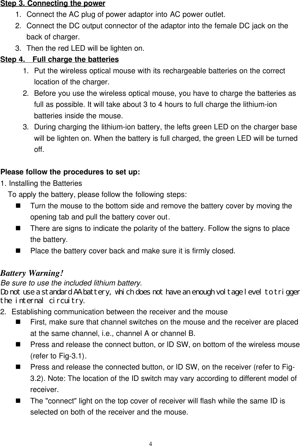 4Step 3. Connecting the power1. Connect the AC plug of power adaptor into AC power outlet.2. Connect the DC output connector of the adaptor into the female DC jack on theback of charger.3. Then the red LED will be lighten on.Step 4.   Full charge the batteries1. Put the wireless optical mouse with its rechargeable batteries on the correctlocation of the charger.2. Before you use the wireless optical mouse, you have to charge the batteries asfull as possible. It will take about 3 to 4 hours to full charge the lithium-ionbatteries inside the mouse.3. During charging the lithium-ion battery, the lefts green LED on the charger basewill be lighten on. When the battery is full charged, the green LED will be turnedoff.Please follow the procedures to set up:1. Installing the BatteriesTo apply the battery, please follow the following steps:                                           n Turn the mouse to the bottom side and remove the battery cover by moving theopening tab and pull the battery cover out.n There are signs to indicate the polarity of the battery. Follow the signs to placethe battery.n Place the battery cover back and make sure it is firmly closed.Battery Warning!Be sure to use the included lithium battery.Do not use a standard AA battery, which does not have an enough voltage level to triggerthe internal circuitry.2. Establishing communication between the receiver and the mousen First, make sure that channel switches on the mouse and the receiver are placedat the same channel, i.e., channel A or channel B.n Press and release the connect button, or ID SW, on bottom of the wireless mouse(refer to Fig-3.1).n Press and release the connected button, or ID SW, on the receiver (refer to Fig-3.2). Note: The location of the ID switch may vary according to different model ofreceiver.n The &quot;connect&quot; light on the top cover of receiver will flash while the same ID isselected on both of the receiver and the mouse.