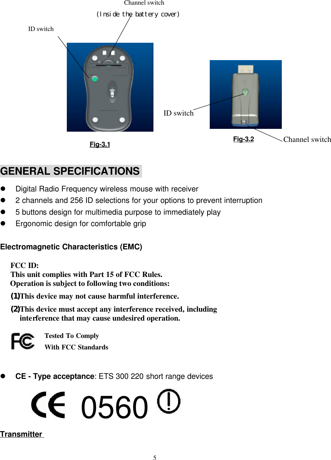 5                        Channel switch                              (Inside the battery cover)GENERAL SPECIFICATIONSl Digital Radio Frequency wireless mouse with receiverl 2 channels and 256 ID selections for your options to prevent interruptionl 5 buttons design for multimedia purpose to immediately playl Ergonomic design for comfortable gripElectromagnetic Characteristics (EMC)  FCC ID: This unit complies with Part 15 of FCC Rules.Operation is subject to following two conditions:(1) This device may not cause harmful interference.(2) This device must accept any interference received, includinginterference that may cause undesired operation.   l CE - Type acceptance: ETS 300 220 short range devices          0560 TransmitterTested To ComplyWith FCC StandardsFig-3.1 Fig-3.2ID switchChannel switchID switch