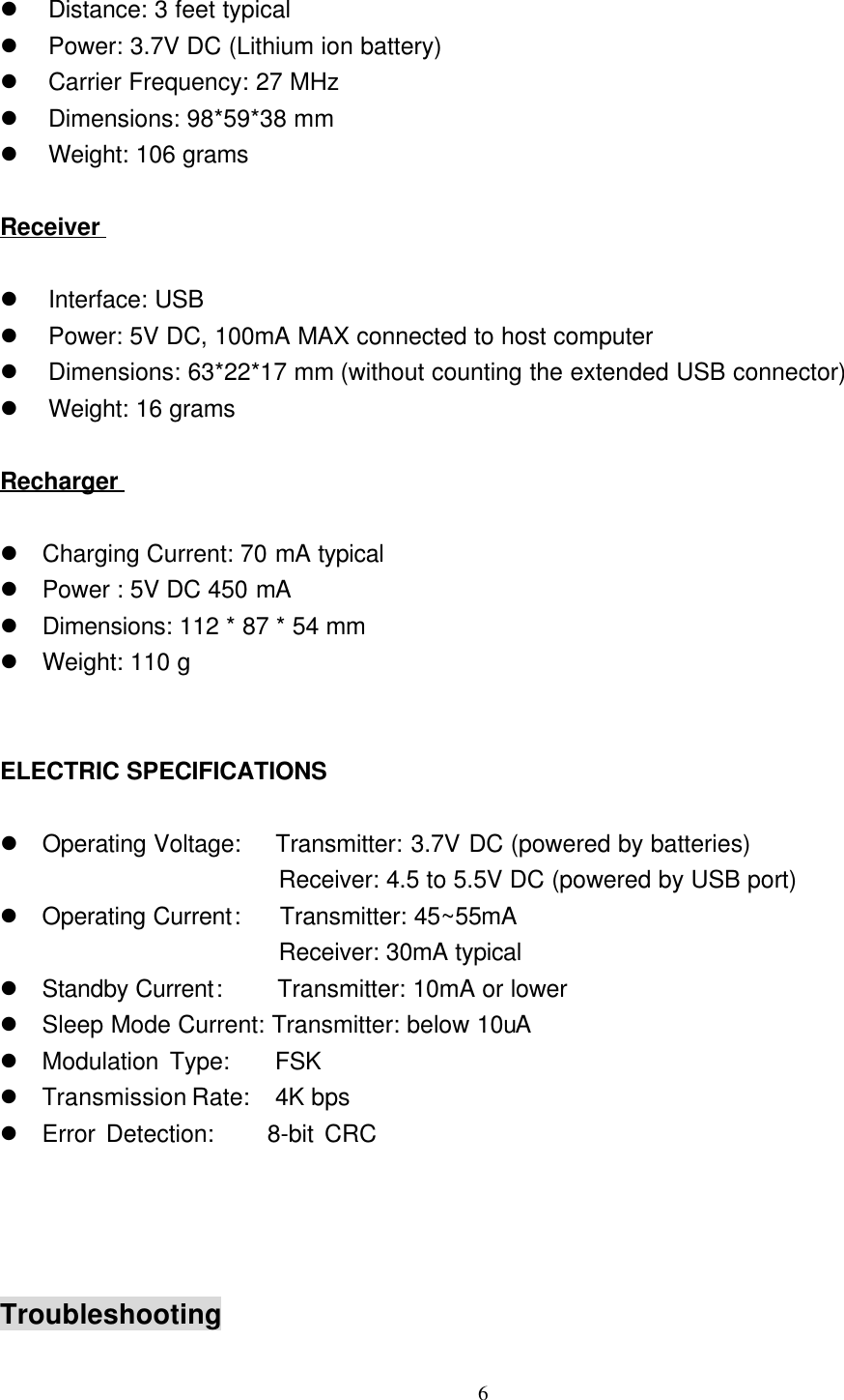 6l Distance: 3 feet typicall Power: 3.7V DC (Lithium ion battery)l Carrier Frequency: 27 MHzl Dimensions: 98*59*38 mml Weight: 106 gramsReceiverl Interface: USBl Power: 5V DC, 100mA MAX connected to host computerl Dimensions: 63*22*17 mm (without counting the extended USB connector)l Weight: 16 gramsRechargerl Charging Current: 70 mA typicall Power : 5V DC 450 mAl Dimensions: 112 * 87 * 54 mml Weight: 110 gELECTRIC SPECIFICATIONSl Operating Voltage:   Transmitter: 3.7V DC (powered by batteries)                       Receiver: 4.5 to 5.5V DC (powered by USB port)l Operating Current:    Transmitter: 45~55mA                       Receiver: 30mA typicall Standby Current:   Transmitter: 10mA or lowerl Sleep Mode Current: Transmitter: below 10uAl Modulation Type:    FSKl Transmission Rate:  4K bpsl Error Detection:     8-bit CRCTroubleshooting