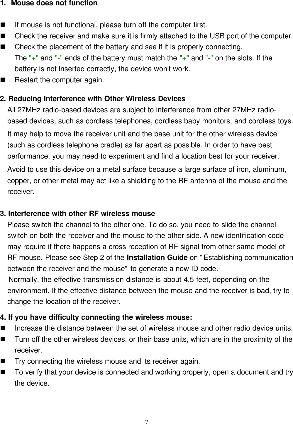 71. Mouse does not functionn If mouse is not functional, please turn off the computer first.n Check the receiver and make sure it is firmly attached to the USB port of the computer.n Check the placement of the battery and see if it is properly connecting.The &quot;+&quot; and &quot;-&quot; ends of the battery must match the &quot;+&quot; and &quot;-&quot; on the slots. If thebattery is not inserted correctly, the device won&apos;t work.n Restart the computer again.2. Reducing Interference with Other Wireless DevicesAll 27MHz radio-based devices are subject to interference from other 27MHz radio-based devices, such as cordless telephones, cordless baby monitors, and cordless toys.It may help to move the receiver unit and the base unit for the other wireless device(such as cordless telephone cradle) as far apart as possible. In order to have bestperformance, you may need to experiment and find a location best for your receiver.Avoid to use this device on a metal surface because a large surface of iron, aluminum,copper, or other metal may act like a shielding to the RF antenna of the mouse and thereceiver.3. Interference with other RF wireless mouse  Please switch the channel to the other one. To do so, you need to slide the channelswitch on both the receiver and the mouse to the other side. A new identification codemay require if there happens a cross reception of RF signal from other same model ofRF mouse. Please see Step 2 of the Installation Guide on “Establishing communicationbetween the receiver and the mouse” to generate a new ID code.   Normally, the effective transmission distance is about 4.5 feet, depending on theenvironment. If the effective distance between the mouse and the receiver is bad, try to  change the location of the receiver.4. If you have difficulty connecting the wireless mouse:n Increase the distance between the set of wireless mouse and other radio device units.n Turn off the other wireless devices, or their base units, which are in the proximity of thereceiver.n Try connecting the wireless mouse and its receiver again.n To verify that your device is connected and working properly, open a document and trythe device.