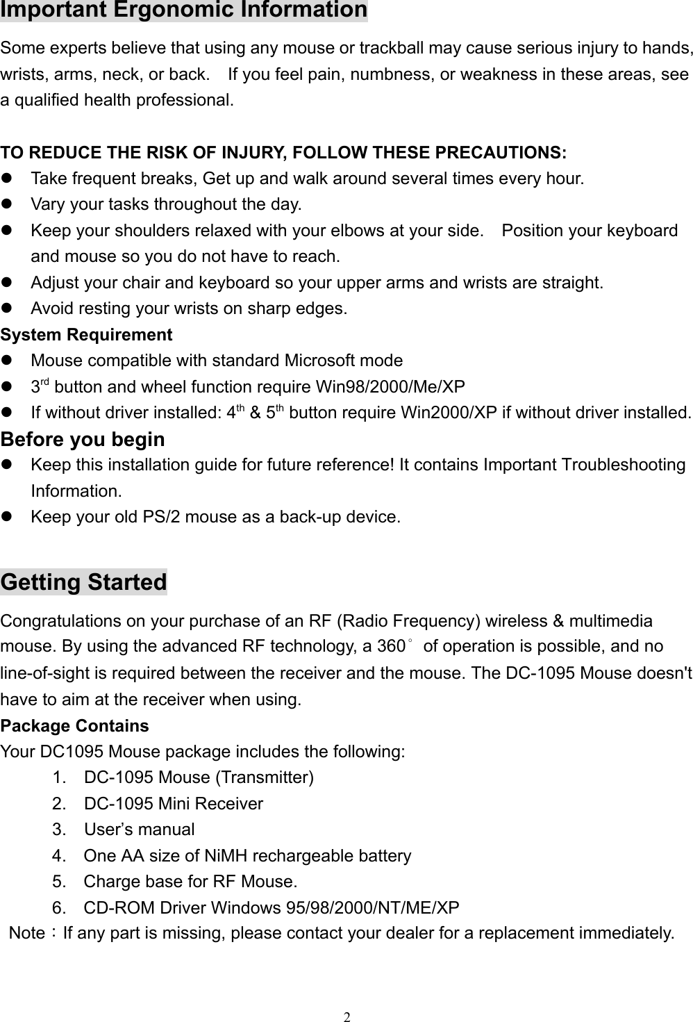 2Important Ergonomic InformationSome experts believe that using any mouse or trackball may cause serious injury to hands,wrists, arms, neck, or back.    If you feel pain, numbness, or weakness in these areas, seea qualified health professional.TO REDUCE THE RISK OF INJURY, FOLLOW THESE PRECAUTIONS:z  Take frequent breaks, Get up and walk around several times every hour.z  Vary your tasks throughout the day.z  Keep your shoulders relaxed with your elbows at your side.    Position your keyboardand mouse so you do not have to reach.z  Adjust your chair and keyboard so your upper arms and wrists are straight.z  Avoid resting your wrists on sharp edges.System Requirementz  Mouse compatible with standard Microsoft modez 3rd button and wheel function require Win98/2000/Me/XPz  If without driver installed: 4th &amp; 5th button require Win2000/XP if without driver installed.Before you beginz  Keep this installation guide for future reference! It contains Important TroubleshootingInformation.z  Keep your old PS/2 mouse as a back-up device.Getting StartedCongratulations on your purchase of an RF (Radio Frequency) wireless &amp; multimediamouse. By using the advanced RF technology, a 360°of operation is possible, and noline-of-sight is required between the receiver and the mouse. The DC-1095 Mouse doesn&apos;thave to aim at the receiver when using.Package ContainsYour DC1095 Mouse package includes the following:      1.  DC-1095 Mouse (Transmitter)      2.  DC-1095 Mini Receiver      3.  User’s manual4.  One AA size of NiMH rechargeable battery5.  Charge base for RF Mouse.6.  CD-ROM Driver Windows 95/98/2000/NT/ME/XP Note：If any part is missing, please contact your dealer for a replacement immediately.