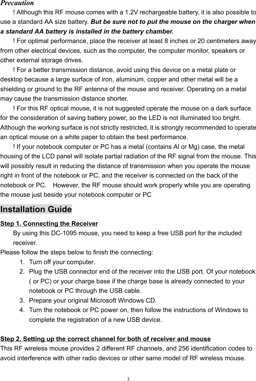 3Precaution! Although this RF mouse comes with a 1.2V rechargeable battery, it is also possible touse a standard AA size battery. But be sure not to put the mouse on the charger whena standard AA battery is installed in the battery chamber.! For optimal performance, place the receiver at least 8 inches or 20 centimeters awayfrom other electrical devices, such as the computer, the computer monitor, speakers orother external storage drives.! For a better transmission distance, avoid using this device on a metal plate ordesktop because a large surface of iron, aluminum, copper and other metal will be ashielding or ground to the RF antenna of the mouse and receiver. Operating on a metalmay cause the transmission distance shorter.! For this RF optical mouse, it is not suggested operate the mouse on a dark surfacefor the consideration of saving battery power, so the LED is not illuminated too bright.Although the working surface is not strictly restricted, it is strongly recommended to operatean optical mouse on a white paper to obtain the best performance.! If your notebook computer or PC has a metal (contains Al or Mg) case, the metalhousing of the LCD panel will isolate partial radiation of the RF signal from the mouse. Thiswill possibly result in reducing the distance of transmission when you operate the mouseright in front of the notebook or PC, and the receiver is connected on the back of thenotebook or PC.    However, the RF mouse should work properly while you are operatingthe mouse just beside your notebook computer or PCInstallation GuideStep 1. Connecting the ReceiverBy using this DC-1095 mouse, you need to keep a free USB port for the includedreceiver.Please follow the steps below to finish the connecting:1.  Turn off your computer.2.  Plug the USB connector end of the receiver into the USB port. Of your notebook( or PC) or your charge base if the charge base is already connected to yournotebook or PC through the USB cable.3.  Prepare your original Microsoft Windows CD.4.  Turn the notebook or PC power on, then follow the instructions of Windows tocomplete the registration of a new USB device.                                                        Step 2. Setting up the correct channel for both of receiver and mouseThis RF wireless mouse provides 2 different RF channels, and 256 identification codes toavoid interference with other radio devices or other same model of RF wireless mouse.