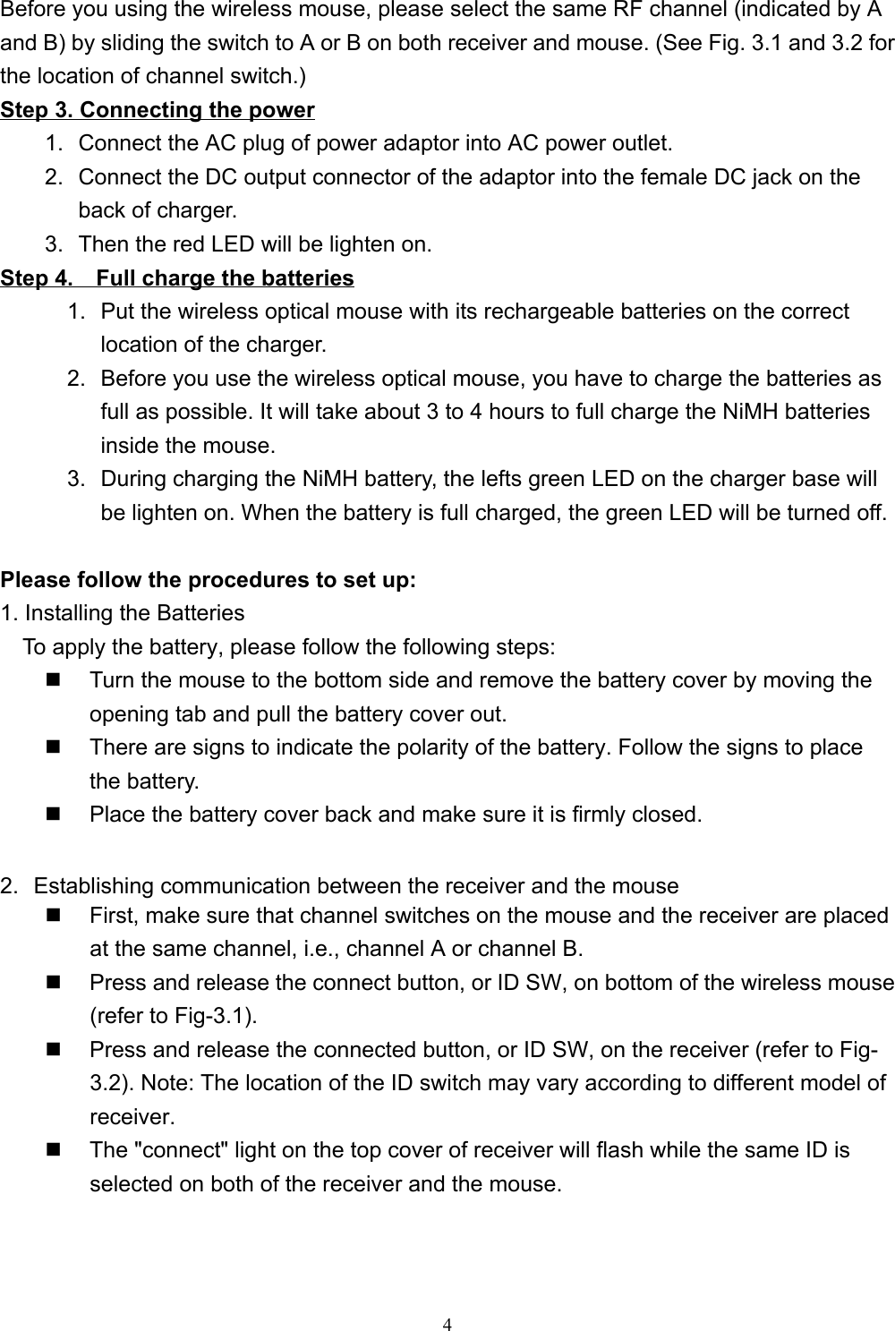 4Before you using the wireless mouse, please select the same RF channel (indicated by Aand B) by sliding the switch to A or B on both receiver and mouse. (See Fig. 3.1 and 3.2 forthe location of channel switch.)Step 3. Connecting the power1.  Connect the AC plug of power adaptor into AC power outlet.2.  Connect the DC output connector of the adaptor into the female DC jack on theback of charger.3.  Then the red LED will be lighten on.Step 4.    Full charge the batteries1.  Put the wireless optical mouse with its rechargeable batteries on the correctlocation of the charger.2.  Before you use the wireless optical mouse, you have to charge the batteries asfull as possible. It will take about 3 to 4 hours to full charge the NiMH batteriesinside the mouse.3.  During charging the NiMH battery, the lefts green LED on the charger base willbe lighten on. When the battery is full charged, the green LED will be turned off.Please follow the procedures to set up:1. Installing the BatteriesTo apply the battery, please follow the following steps:                                    Turn the mouse to the bottom side and remove the battery cover by moving theopening tab and pull the battery cover out.  There are signs to indicate the polarity of the battery. Follow the signs to placethe battery.  Place the battery cover back and make sure it is firmly closed.2.  Establishing communication between the receiver and the mouse  First, make sure that channel switches on the mouse and the receiver are placedat the same channel, i.e., channel A or channel B.  Press and release the connect button, or ID SW, on bottom of the wireless mouse(refer to Fig-3.1).  Press and release the connected button, or ID SW, on the receiver (refer to Fig-3.2). Note: The location of the ID switch may vary according to different model ofreceiver.  The &quot;connect&quot; light on the top cover of receiver will flash while the same ID isselected on both of the receiver and the mouse.