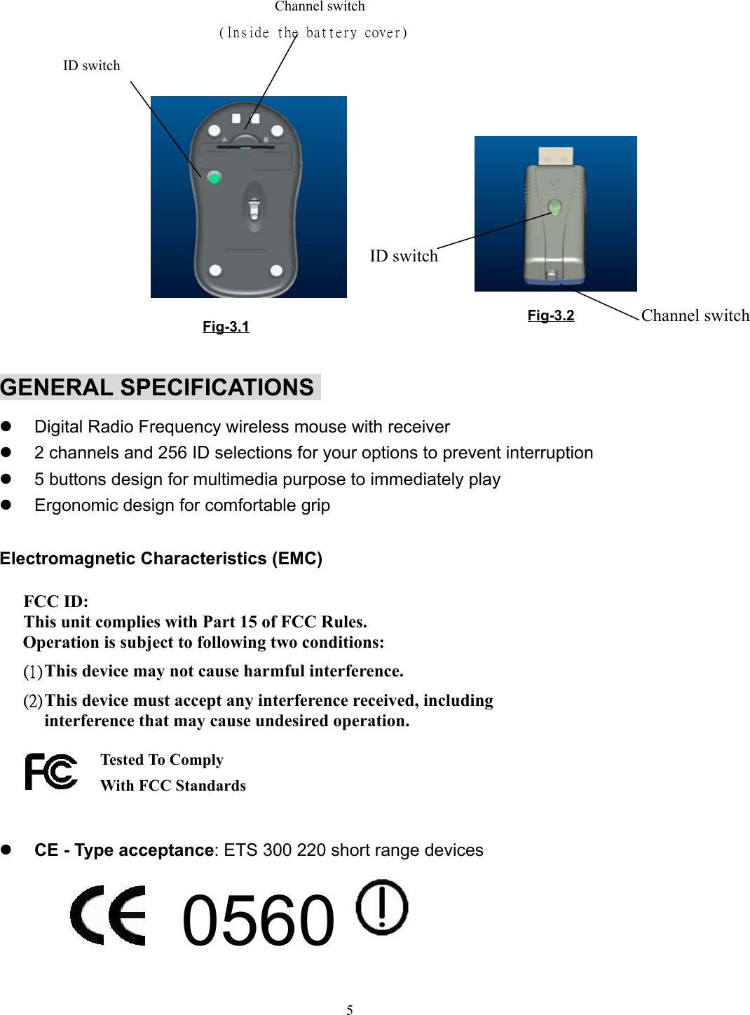 5                        Channel switch                              (Inside the battery cover)GENERAL SPECIFICATIONSz  Digital Radio Frequency wireless mouse with receiverz  2 channels and 256 ID selections for your options to prevent interruptionz  5 buttons design for multimedia purpose to immediately playz  Ergonomic design for comfortable gripElectromagnetic Characteristics (EMC)  FCC ID: This unit complies with Part 15 of FCC Rules.Operation is subject to following two conditions:(1) This device may not cause harmful interference.(2) This device must accept any interference received, includinginterference that may cause undesired operation.   z CE - Type acceptance: ETS 300 220 short range devices          0560 Tested To ComplyWith FCC StandardsFig-3.1 Fig-3.2ID switchChannel switchID switch