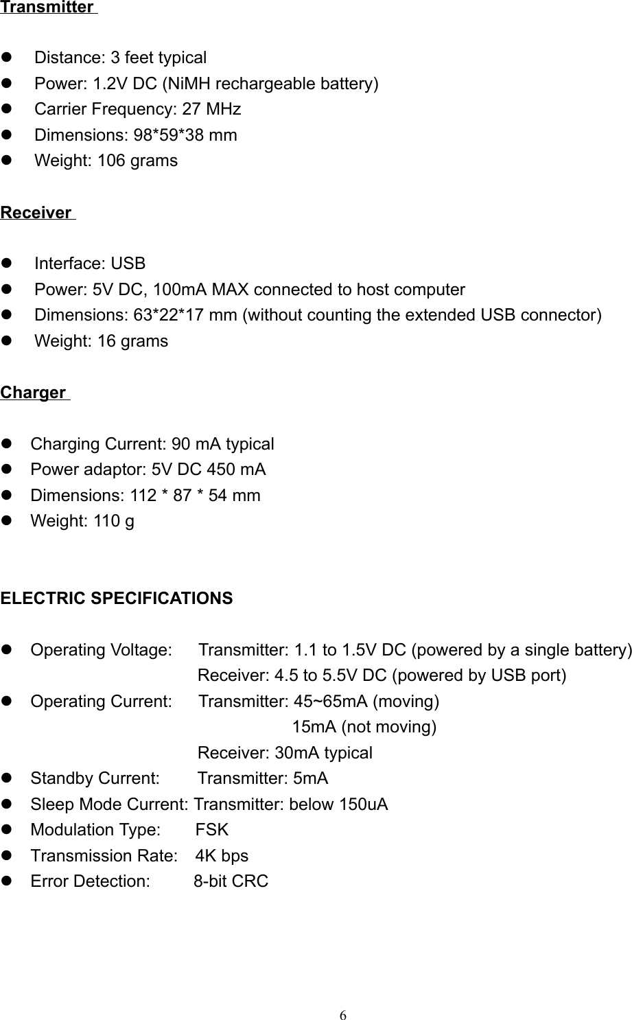 6Transmitterz  Distance: 3 feet typicalz  Power: 1.2V DC (NiMH rechargeable battery)z  Carrier Frequency: 27 MHzz  Dimensions: 98*59*38 mmz  Weight: 106 gramsReceiverz Interface: USBz  Power: 5V DC, 100mA MAX connected to host computerz  Dimensions: 63*22*17 mm (without counting the extended USB connector)z  Weight: 16 gramsChargerz  Charging Current: 90 mA typicalz  Power adaptor: 5V DC 450 mAz  Dimensions: 112 * 87 * 54 mmz  Weight: 110 gELECTRIC SPECIFICATIONSz  Operating Voltage:      Transmitter: 1.1 to 1.5V DC (powered by a single battery)                       Receiver: 4.5 to 5.5V DC (powered by USB port)z  Operating Current:      Transmitter: 45~65mA (moving)  15mA (not moving)                       Receiver: 30mA typicalz  Standby Current:    Transmitter: 5mAz  Sleep Mode Current: Transmitter: below 150uAz  Modulation Type:    FSKz  Transmission Rate:  4K bpsz  Error Detection:     8-bit CRC