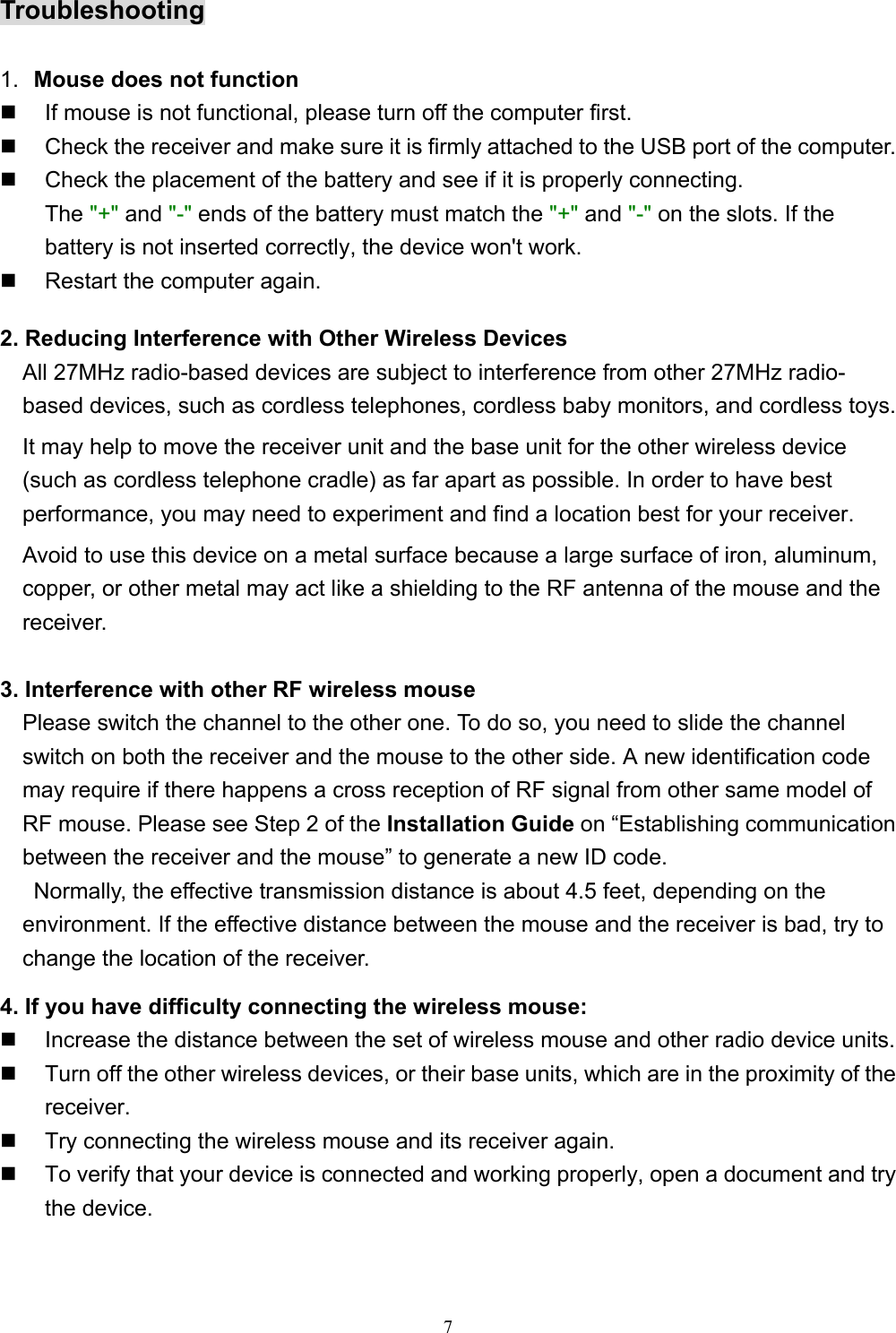 7Troubleshooting1.  Mouse does not function  If mouse is not functional, please turn off the computer first.  Check the receiver and make sure it is firmly attached to the USB port of the computer.  Check the placement of the battery and see if it is properly connecting.The &quot;+&quot; and &quot;-&quot; ends of the battery must match the &quot;+&quot; and &quot;-&quot; on the slots. If thebattery is not inserted correctly, the device won&apos;t work.  Restart the computer again.2. Reducing Interference with Other Wireless DevicesAll 27MHz radio-based devices are subject to interference from other 27MHz radio-based devices, such as cordless telephones, cordless baby monitors, and cordless toys.It may help to move the receiver unit and the base unit for the other wireless device(such as cordless telephone cradle) as far apart as possible. In order to have bestperformance, you may need to experiment and find a location best for your receiver.Avoid to use this device on a metal surface because a large surface of iron, aluminum,copper, or other metal may act like a shielding to the RF antenna of the mouse and thereceiver.3. Interference with other RF wireless mouse    Please switch the channel to the other one. To do so, you need to slide the channelswitch on both the receiver and the mouse to the other side. A new identification codemay require if there happens a cross reception of RF signal from other same model ofRF mouse. Please see Step 2 of the Installation Guide on “Establishing communicationbetween the receiver and the mouse” to generate a new ID code.     Normally, the effective transmission distance is about 4.5 feet, depending on theenvironment. If the effective distance between the mouse and the receiver is bad, try to    change the location of the receiver.4. If you have difficulty connecting the wireless mouse:  Increase the distance between the set of wireless mouse and other radio device units.  Turn off the other wireless devices, or their base units, which are in the proximity of thereceiver.  Try connecting the wireless mouse and its receiver again.  To verify that your device is connected and working properly, open a document and trythe device.