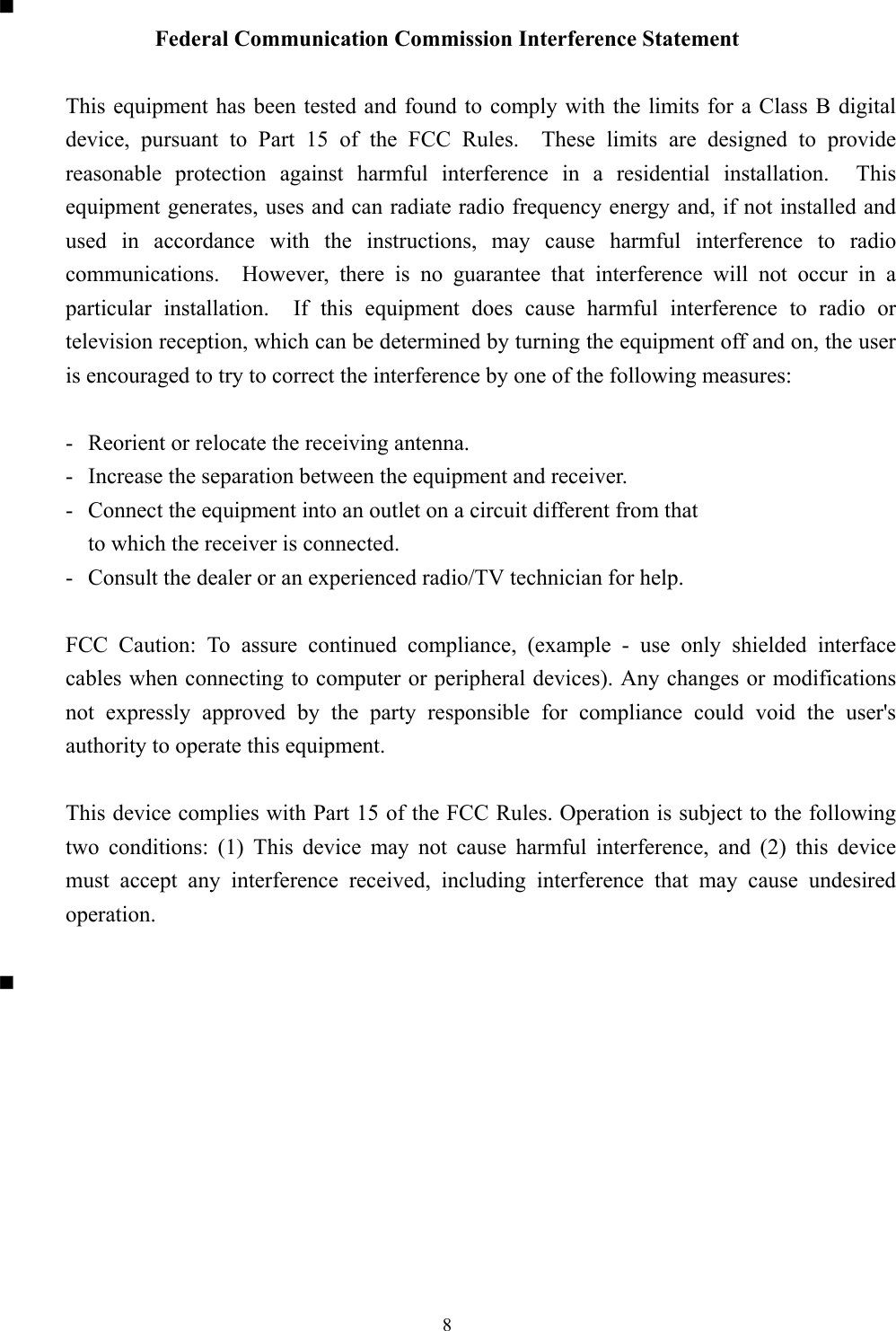 8  Federal Communication Commission Interference Statement  This equipment has been tested and found to comply with the limits for a Class B digitaldevice, pursuant to Part 15 of the FCC Rules.  These limits are designed to providereasonable protection against harmful interference in a residential installation.  Thisequipment generates, uses and can radiate radio frequency energy and, if not installed andused in accordance with the instructions, may cause harmful interference to radiocommunications.  However, there is no guarantee that interference will not occur in aparticular installation.  If this equipment does cause harmful interference to radio ortelevision reception, which can be determined by turning the equipment off and on, the useris encouraged to try to correct the interference by one of the following measures:  - Reorient or relocate the receiving antenna. - Increase the separation between the equipment and receiver. - Connect the equipment into an outlet on a circuit different from that to which the receiver is connected. - Consult the dealer or an experienced radio/TV technician for help.  FCC Caution: To assure continued compliance, (example - use only shielded interfacecables when connecting to computer or peripheral devices). Any changes or modificationsnot expressly approved by the party responsible for compliance could void the user&apos;sauthority to operate this equipment.  This device complies with Part 15 of the FCC Rules. Operation is subject to the followingtwo conditions: (1) This device may not cause harmful interference, and (2) this devicemust accept any interference received, including interference that may cause undesiredoperation.  