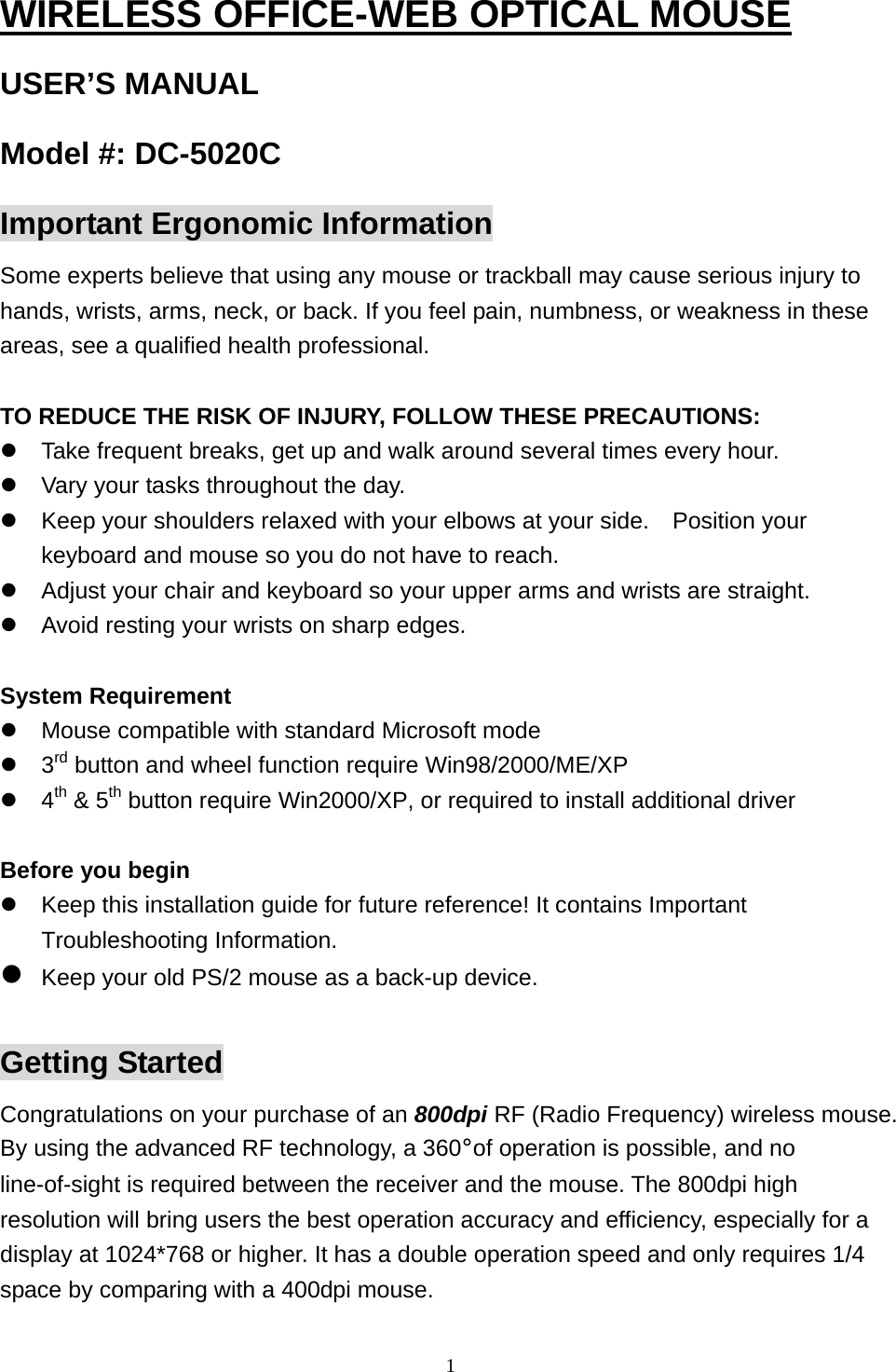  1WIRELESS OFFICE-WEB OPTICAL MOUSE USER’S MANUAL Model #: DC-5020C Important Ergonomic Information Some experts believe that using any mouse or trackball may cause serious injury to hands, wrists, arms, neck, or back. If you feel pain, numbness, or weakness in these areas, see a qualified health professional.  TO REDUCE THE RISK OF INJURY, FOLLOW THESE PRECAUTIONS:  Take frequent breaks, get up and walk around several times every hour.  Vary your tasks throughout the day.  Keep your shoulders relaxed with your elbows at your side.    Position your keyboard and mouse so you do not have to reach.  Adjust your chair and keyboard so your upper arms and wrists are straight.  Avoid resting your wrists on sharp edges.  System Requirement  Mouse compatible with standard Microsoft mode  3rd button and wheel function require Win98/2000/ME/XP  4th &amp; 5th button require Win2000/XP, or required to install additional driver  Before you begin  Keep this installation guide for future reference! It contains Important Troubleshooting Information.  Keep your old PS/2 mouse as a back-up device.  Getting Started Congratulations on your purchase of an 800dpi RF (Radio Frequency) wireless mouse. By using the advanced RF technology, a 360°of operation is possible, and no line-of-sight is required between the receiver and the mouse. The 800dpi high resolution will bring users the best operation accuracy and efficiency, especially for a display at 1024*768 or higher. It has a double operation speed and only requires 1/4 space by comparing with a 400dpi mouse.  