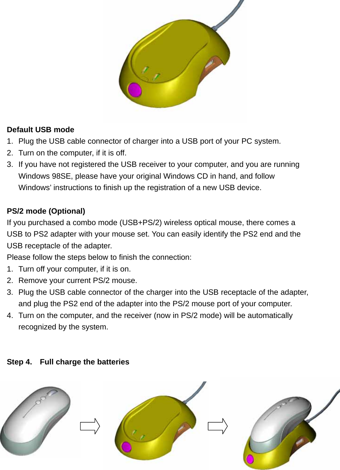            Default USB mode 1.  Plug the USB cable connector of charger into a USB port of your PC system. 2.  Turn on the computer, if it is off. 3.  If you have not registered the USB receiver to your computer, and you are running Windows 98SE, please have your original Windows CD in hand, and follow Windows’ instructions to finish up the registration of a new USB device.  PS/2 mode (Optional) If you purchased a combo mode (USB+PS/2) wireless optical mouse, there comes a USB to PS2 adapter with your mouse set. You can easily identify the PS2 end and the USB receptacle of the adapter. Please follow the steps below to finish the connection: 1.  Turn off your computer, if it is on. 2.  Remove your current PS/2 mouse.   3.  Plug the USB cable connector of the charger into the USB receptacle of the adapter, and plug the PS2 end of the adapter into the PS/2 mouse port of your computer. 4.  Turn on the computer, and the receiver (now in PS/2 mode) will be automatically recognized by the system.   Step 4.    Full charge the batteries   10      